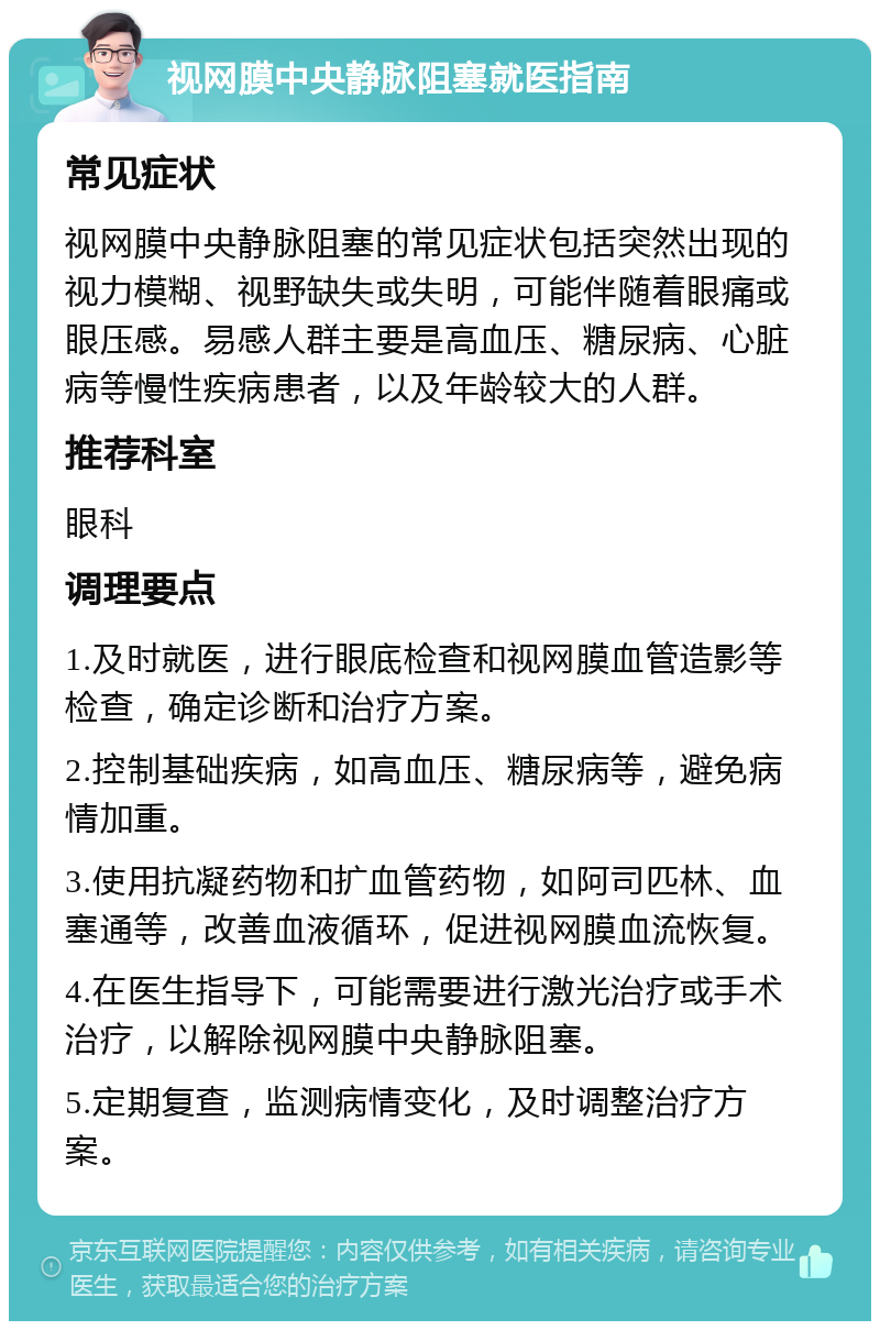 视网膜中央静脉阻塞就医指南 常见症状 视网膜中央静脉阻塞的常见症状包括突然出现的视力模糊、视野缺失或失明，可能伴随着眼痛或眼压感。易感人群主要是高血压、糖尿病、心脏病等慢性疾病患者，以及年龄较大的人群。 推荐科室 眼科 调理要点 1.及时就医，进行眼底检查和视网膜血管造影等检查，确定诊断和治疗方案。 2.控制基础疾病，如高血压、糖尿病等，避免病情加重。 3.使用抗凝药物和扩血管药物，如阿司匹林、血塞通等，改善血液循环，促进视网膜血流恢复。 4.在医生指导下，可能需要进行激光治疗或手术治疗，以解除视网膜中央静脉阻塞。 5.定期复查，监测病情变化，及时调整治疗方案。