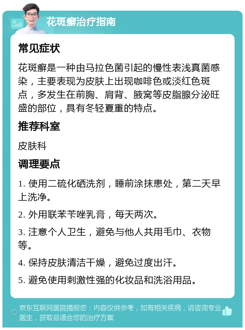 花斑癣治疗指南 常见症状 花斑癣是一种由马拉色菌引起的慢性表浅真菌感染，主要表现为皮肤上出现咖啡色或淡红色斑点，多发生在前胸、肩背、腋窝等皮脂腺分泌旺盛的部位，具有冬轻夏重的特点。 推荐科室 皮肤科 调理要点 1. 使用二硫化硒洗剂，睡前涂抹患处，第二天早上洗净。 2. 外用联苯苄唑乳膏，每天两次。 3. 注意个人卫生，避免与他人共用毛巾、衣物等。 4. 保持皮肤清洁干燥，避免过度出汗。 5. 避免使用刺激性强的化妆品和洗浴用品。