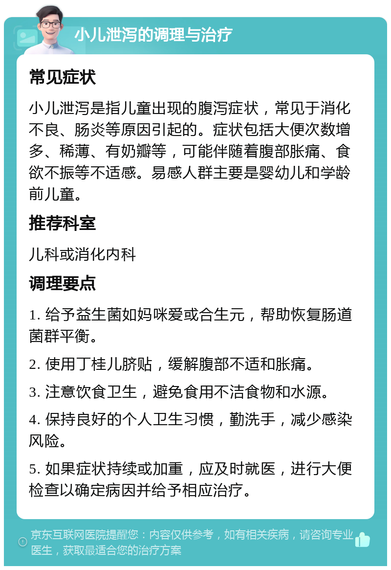 小儿泄泻的调理与治疗 常见症状 小儿泄泻是指儿童出现的腹泻症状，常见于消化不良、肠炎等原因引起的。症状包括大便次数增多、稀薄、有奶瓣等，可能伴随着腹部胀痛、食欲不振等不适感。易感人群主要是婴幼儿和学龄前儿童。 推荐科室 儿科或消化内科 调理要点 1. 给予益生菌如妈咪爱或合生元，帮助恢复肠道菌群平衡。 2. 使用丁桂儿脐贴，缓解腹部不适和胀痛。 3. 注意饮食卫生，避免食用不洁食物和水源。 4. 保持良好的个人卫生习惯，勤洗手，减少感染风险。 5. 如果症状持续或加重，应及时就医，进行大便检查以确定病因并给予相应治疗。