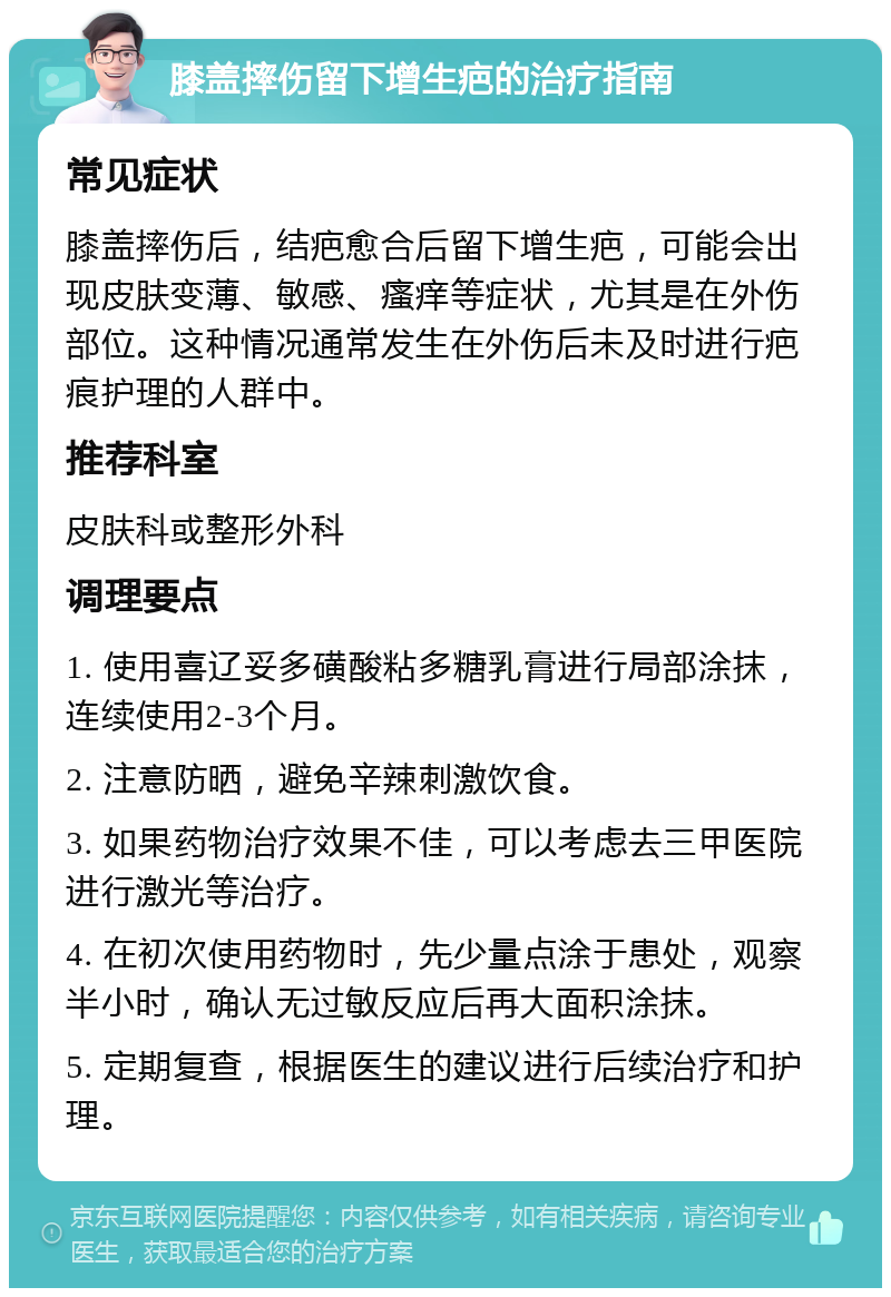 膝盖摔伤留下增生疤的治疗指南 常见症状 膝盖摔伤后，结疤愈合后留下增生疤，可能会出现皮肤变薄、敏感、瘙痒等症状，尤其是在外伤部位。这种情况通常发生在外伤后未及时进行疤痕护理的人群中。 推荐科室 皮肤科或整形外科 调理要点 1. 使用喜辽妥多磺酸粘多糖乳膏进行局部涂抹，连续使用2-3个月。 2. 注意防晒，避免辛辣刺激饮食。 3. 如果药物治疗效果不佳，可以考虑去三甲医院进行激光等治疗。 4. 在初次使用药物时，先少量点涂于患处，观察半小时，确认无过敏反应后再大面积涂抹。 5. 定期复查，根据医生的建议进行后续治疗和护理。