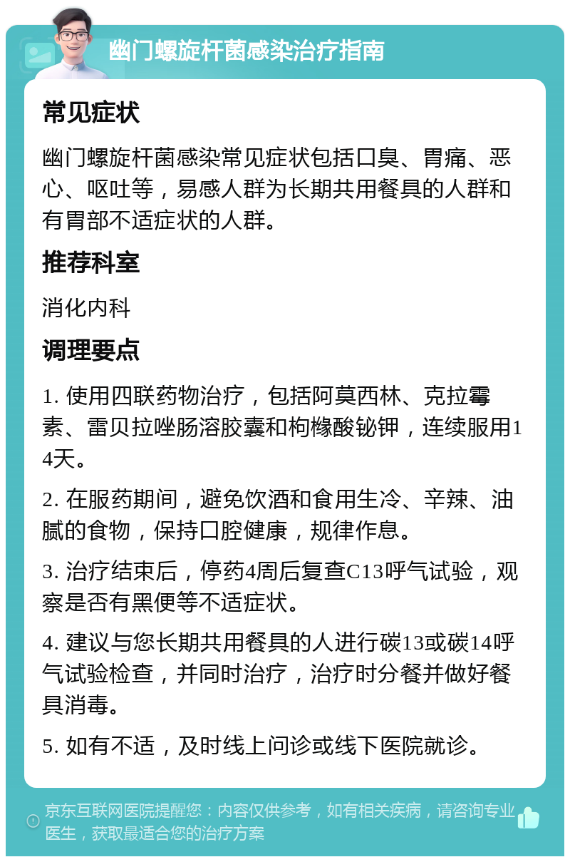 幽门螺旋杆菌感染治疗指南 常见症状 幽门螺旋杆菌感染常见症状包括口臭、胃痛、恶心、呕吐等，易感人群为长期共用餐具的人群和有胃部不适症状的人群。 推荐科室 消化内科 调理要点 1. 使用四联药物治疗，包括阿莫西林、克拉霉素、雷贝拉唑肠溶胶囊和枸橼酸铋钾，连续服用14天。 2. 在服药期间，避免饮酒和食用生冷、辛辣、油腻的食物，保持口腔健康，规律作息。 3. 治疗结束后，停药4周后复查C13呼气试验，观察是否有黑便等不适症状。 4. 建议与您长期共用餐具的人进行碳13或碳14呼气试验检查，并同时治疗，治疗时分餐并做好餐具消毒。 5. 如有不适，及时线上问诊或线下医院就诊。