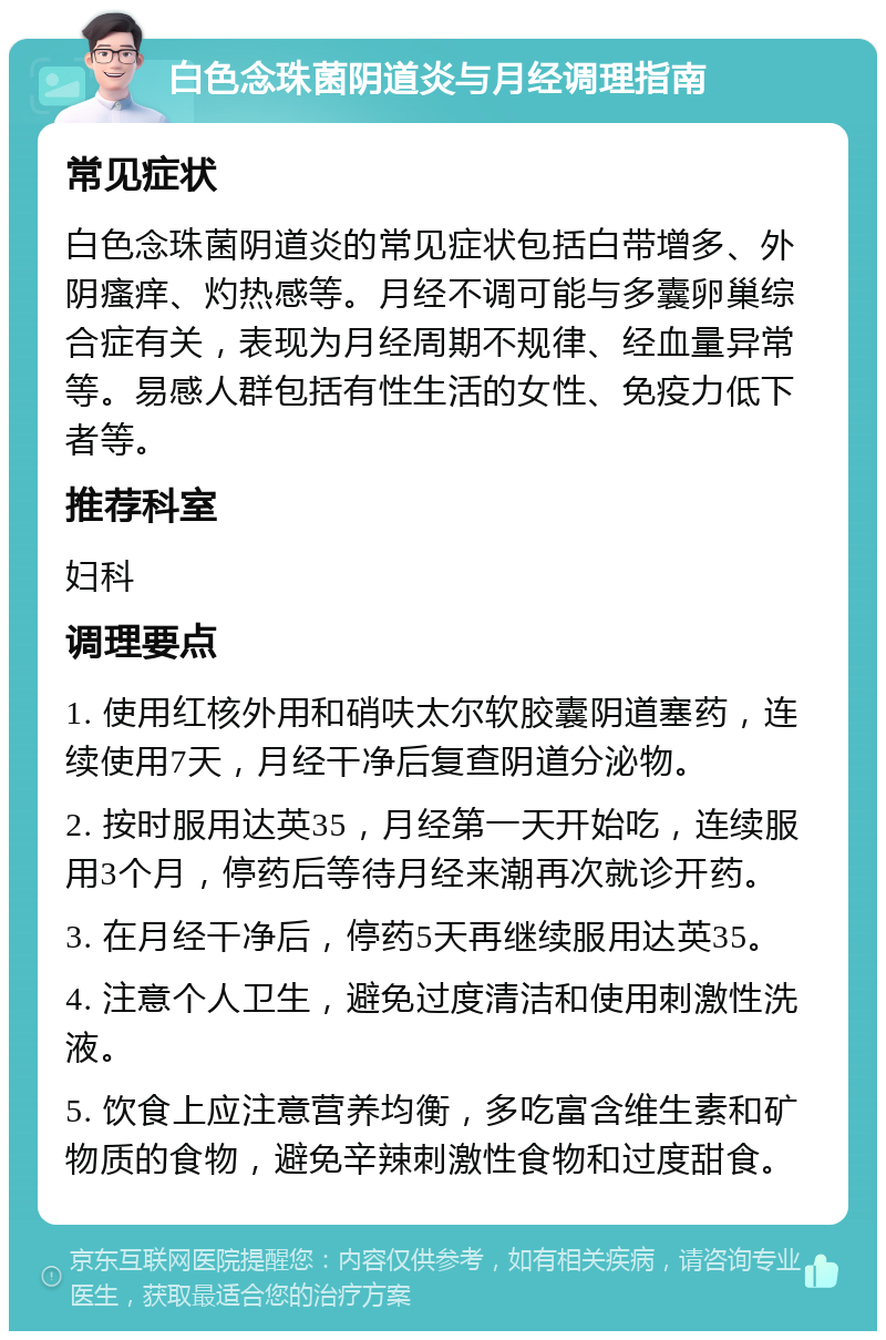 白色念珠菌阴道炎与月经调理指南 常见症状 白色念珠菌阴道炎的常见症状包括白带增多、外阴瘙痒、灼热感等。月经不调可能与多囊卵巢综合症有关，表现为月经周期不规律、经血量异常等。易感人群包括有性生活的女性、免疫力低下者等。 推荐科室 妇科 调理要点 1. 使用红核外用和硝呋太尔软胶囊阴道塞药，连续使用7天，月经干净后复查阴道分泌物。 2. 按时服用达英35，月经第一天开始吃，连续服用3个月，停药后等待月经来潮再次就诊开药。 3. 在月经干净后，停药5天再继续服用达英35。 4. 注意个人卫生，避免过度清洁和使用刺激性洗液。 5. 饮食上应注意营养均衡，多吃富含维生素和矿物质的食物，避免辛辣刺激性食物和过度甜食。