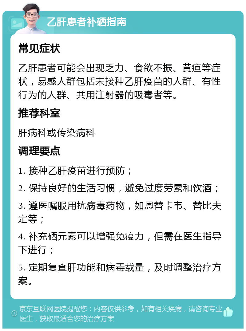 乙肝患者补硒指南 常见症状 乙肝患者可能会出现乏力、食欲不振、黄疸等症状，易感人群包括未接种乙肝疫苗的人群、有性行为的人群、共用注射器的吸毒者等。 推荐科室 肝病科或传染病科 调理要点 1. 接种乙肝疫苗进行预防； 2. 保持良好的生活习惯，避免过度劳累和饮酒； 3. 遵医嘱服用抗病毒药物，如恩替卡韦、替比夫定等； 4. 补充硒元素可以增强免疫力，但需在医生指导下进行； 5. 定期复查肝功能和病毒载量，及时调整治疗方案。