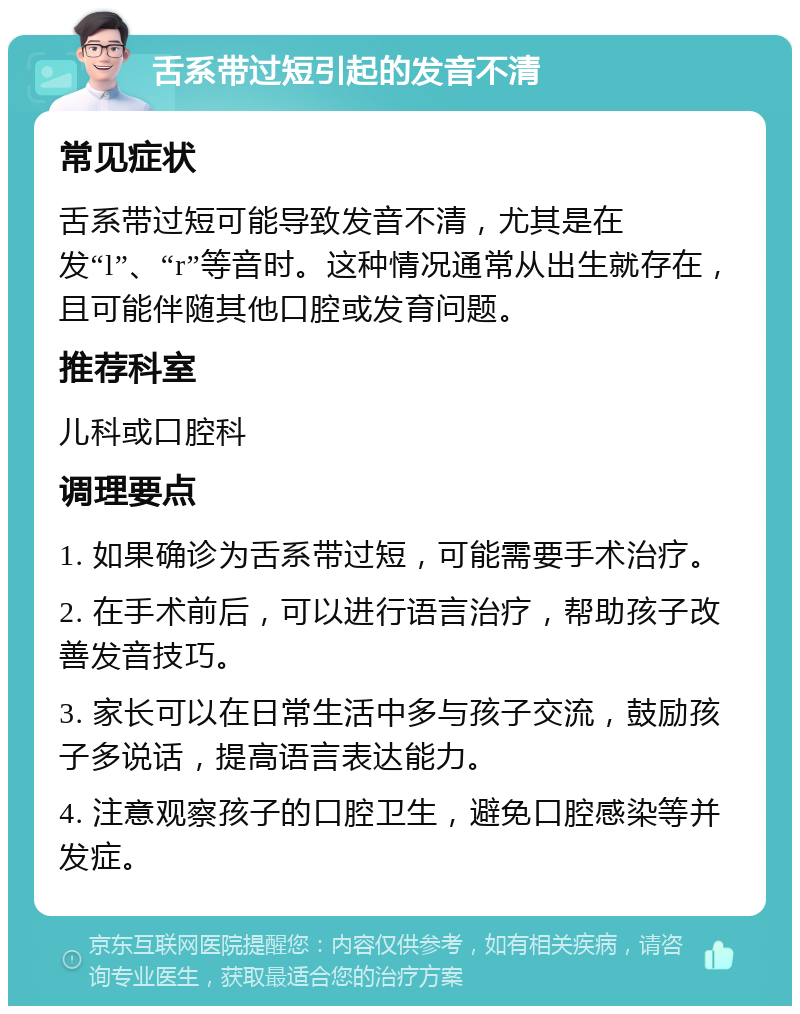 舌系带过短引起的发音不清 常见症状 舌系带过短可能导致发音不清，尤其是在发“l”、“r”等音时。这种情况通常从出生就存在，且可能伴随其他口腔或发育问题。 推荐科室 儿科或口腔科 调理要点 1. 如果确诊为舌系带过短，可能需要手术治疗。 2. 在手术前后，可以进行语言治疗，帮助孩子改善发音技巧。 3. 家长可以在日常生活中多与孩子交流，鼓励孩子多说话，提高语言表达能力。 4. 注意观察孩子的口腔卫生，避免口腔感染等并发症。