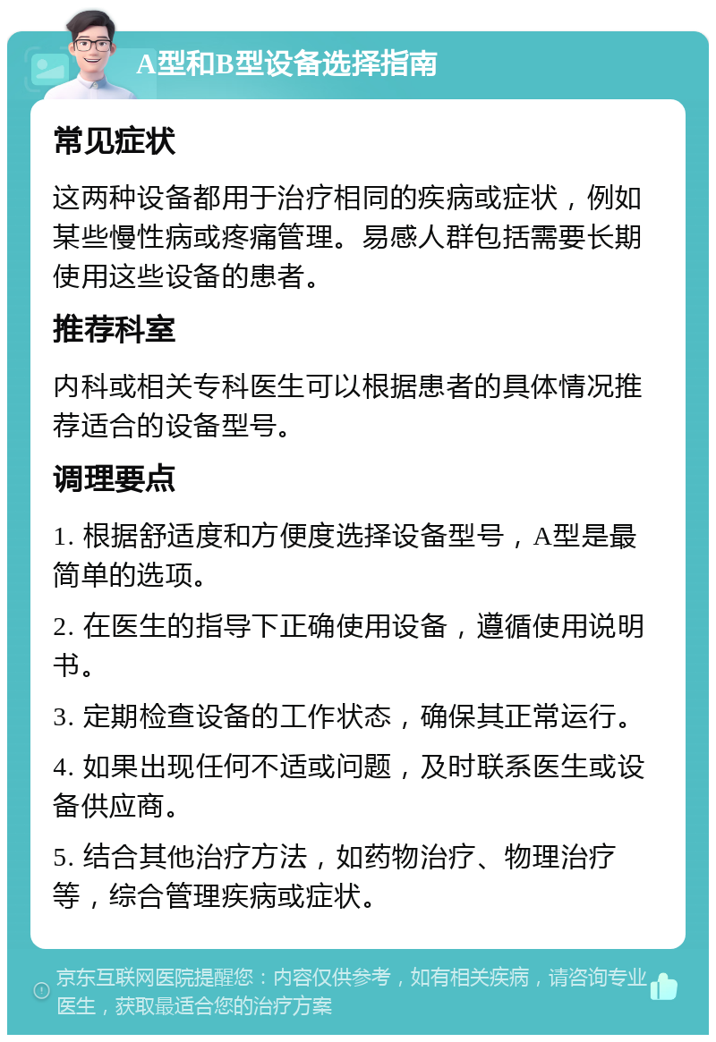 A型和B型设备选择指南 常见症状 这两种设备都用于治疗相同的疾病或症状，例如某些慢性病或疼痛管理。易感人群包括需要长期使用这些设备的患者。 推荐科室 内科或相关专科医生可以根据患者的具体情况推荐适合的设备型号。 调理要点 1. 根据舒适度和方便度选择设备型号，A型是最简单的选项。 2. 在医生的指导下正确使用设备，遵循使用说明书。 3. 定期检查设备的工作状态，确保其正常运行。 4. 如果出现任何不适或问题，及时联系医生或设备供应商。 5. 结合其他治疗方法，如药物治疗、物理治疗等，综合管理疾病或症状。