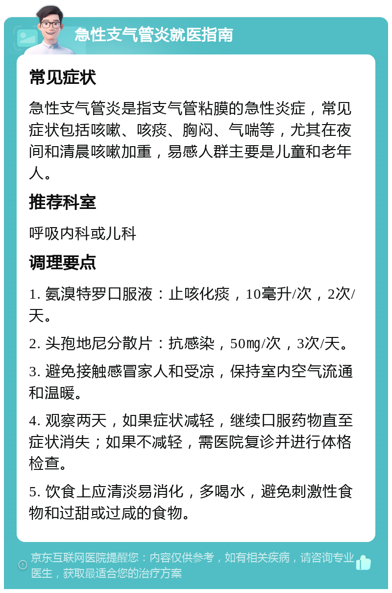 急性支气管炎就医指南 常见症状 急性支气管炎是指支气管粘膜的急性炎症，常见症状包括咳嗽、咳痰、胸闷、气喘等，尤其在夜间和清晨咳嗽加重，易感人群主要是儿童和老年人。 推荐科室 呼吸内科或儿科 调理要点 1. 氨溴特罗口服液：止咳化痰，10毫升/次，2次/天。 2. 头孢地尼分散片：抗感染，50㎎/次，3次/天。 3. 避免接触感冒家人和受凉，保持室内空气流通和温暖。 4. 观察两天，如果症状减轻，继续口服药物直至症状消失；如果不减轻，需医院复诊并进行体格检查。 5. 饮食上应清淡易消化，多喝水，避免刺激性食物和过甜或过咸的食物。