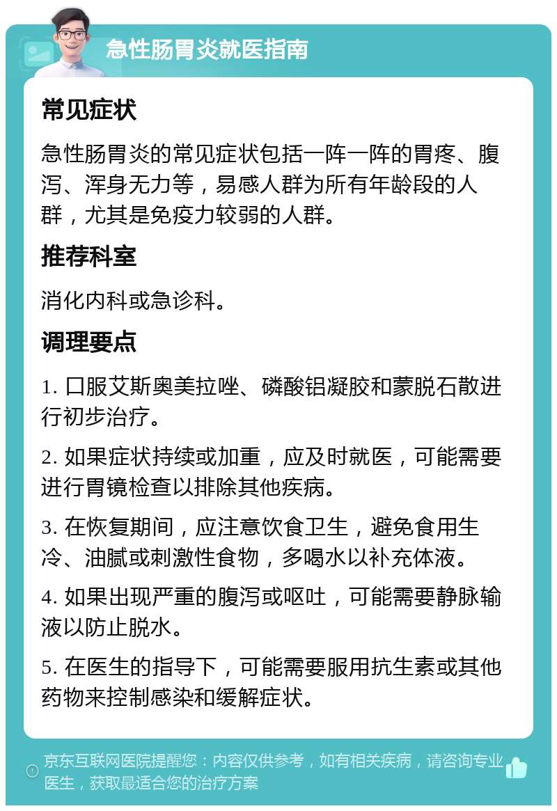 急性肠胃炎就医指南 常见症状 急性肠胃炎的常见症状包括一阵一阵的胃疼、腹泻、浑身无力等，易感人群为所有年龄段的人群，尤其是免疫力较弱的人群。 推荐科室 消化内科或急诊科。 调理要点 1. 口服艾斯奥美拉唑、磷酸铝凝胶和蒙脱石散进行初步治疗。 2. 如果症状持续或加重，应及时就医，可能需要进行胃镜检查以排除其他疾病。 3. 在恢复期间，应注意饮食卫生，避免食用生冷、油腻或刺激性食物，多喝水以补充体液。 4. 如果出现严重的腹泻或呕吐，可能需要静脉输液以防止脱水。 5. 在医生的指导下，可能需要服用抗生素或其他药物来控制感染和缓解症状。