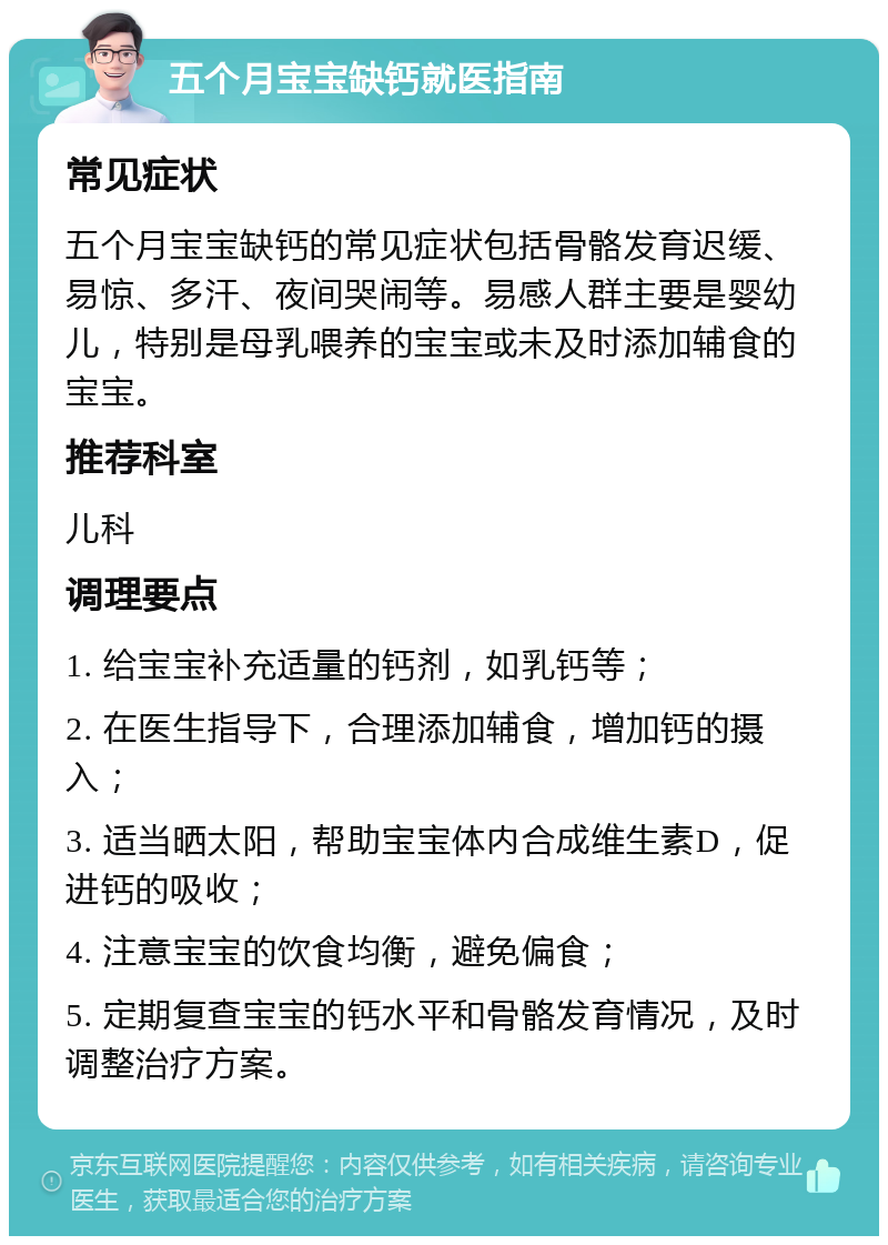 五个月宝宝缺钙就医指南 常见症状 五个月宝宝缺钙的常见症状包括骨骼发育迟缓、易惊、多汗、夜间哭闹等。易感人群主要是婴幼儿，特别是母乳喂养的宝宝或未及时添加辅食的宝宝。 推荐科室 儿科 调理要点 1. 给宝宝补充适量的钙剂，如乳钙等； 2. 在医生指导下，合理添加辅食，增加钙的摄入； 3. 适当晒太阳，帮助宝宝体内合成维生素D，促进钙的吸收； 4. 注意宝宝的饮食均衡，避免偏食； 5. 定期复查宝宝的钙水平和骨骼发育情况，及时调整治疗方案。