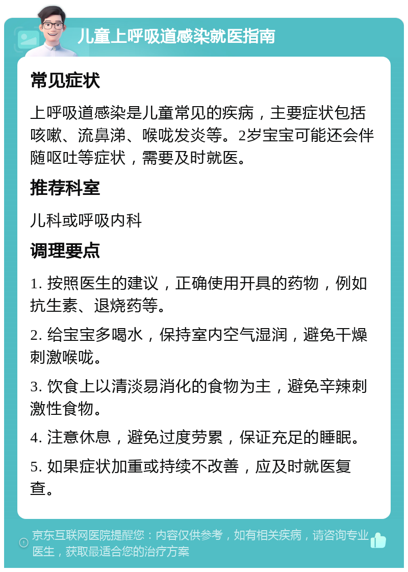 儿童上呼吸道感染就医指南 常见症状 上呼吸道感染是儿童常见的疾病，主要症状包括咳嗽、流鼻涕、喉咙发炎等。2岁宝宝可能还会伴随呕吐等症状，需要及时就医。 推荐科室 儿科或呼吸内科 调理要点 1. 按照医生的建议，正确使用开具的药物，例如抗生素、退烧药等。 2. 给宝宝多喝水，保持室内空气湿润，避免干燥刺激喉咙。 3. 饮食上以清淡易消化的食物为主，避免辛辣刺激性食物。 4. 注意休息，避免过度劳累，保证充足的睡眠。 5. 如果症状加重或持续不改善，应及时就医复查。