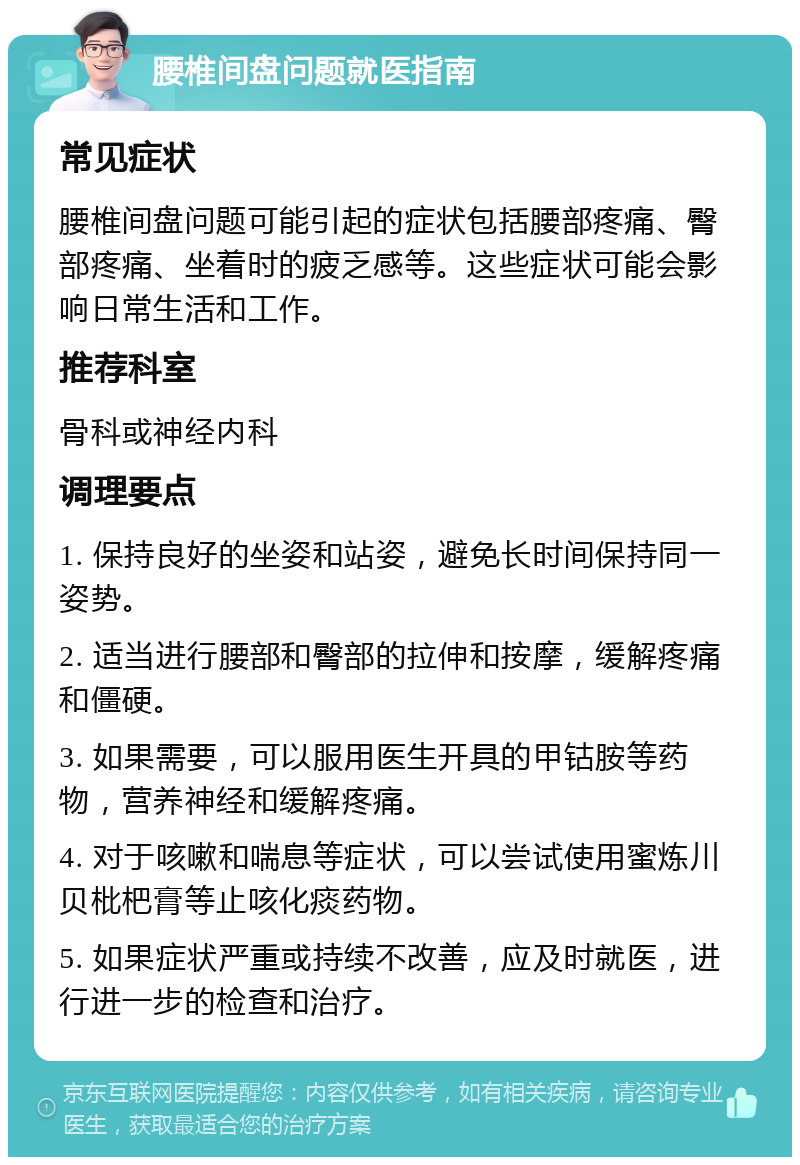 腰椎间盘问题就医指南 常见症状 腰椎间盘问题可能引起的症状包括腰部疼痛、臀部疼痛、坐着时的疲乏感等。这些症状可能会影响日常生活和工作。 推荐科室 骨科或神经内科 调理要点 1. 保持良好的坐姿和站姿，避免长时间保持同一姿势。 2. 适当进行腰部和臀部的拉伸和按摩，缓解疼痛和僵硬。 3. 如果需要，可以服用医生开具的甲钴胺等药物，营养神经和缓解疼痛。 4. 对于咳嗽和喘息等症状，可以尝试使用蜜炼川贝枇杷膏等止咳化痰药物。 5. 如果症状严重或持续不改善，应及时就医，进行进一步的检查和治疗。