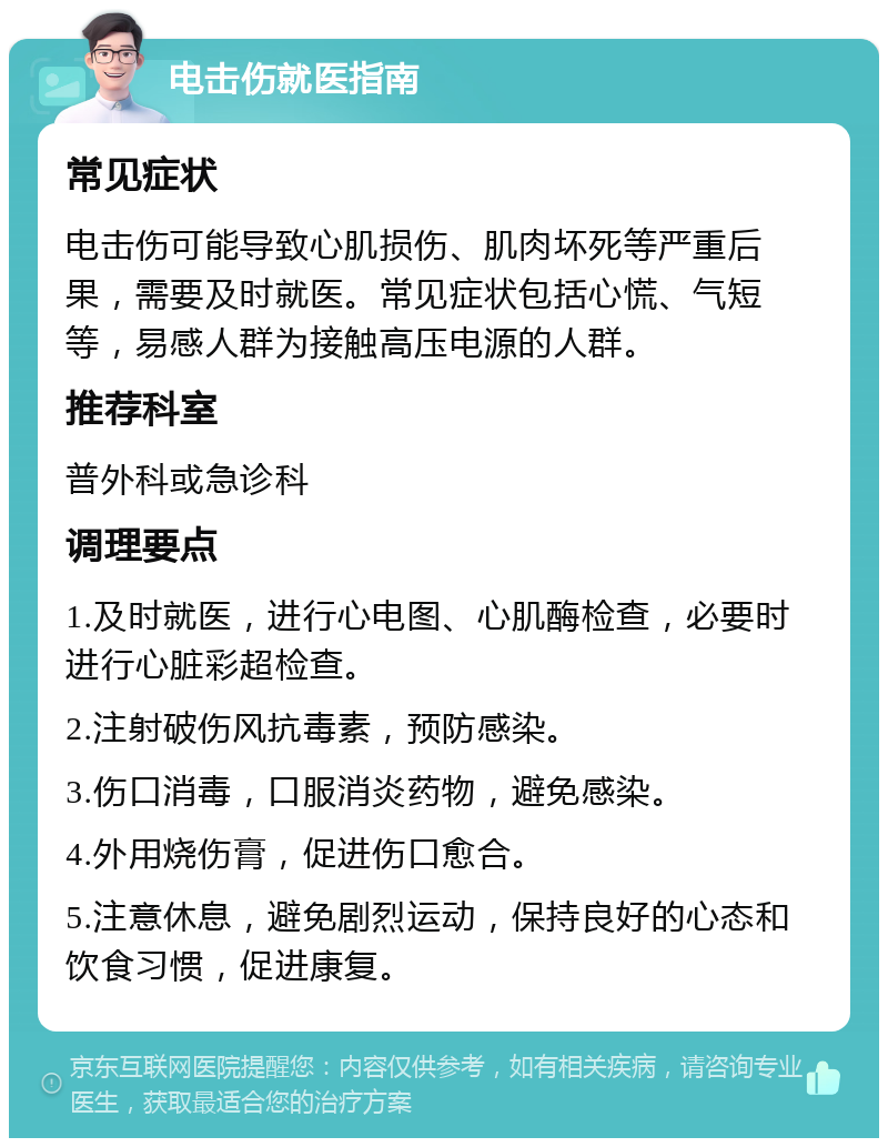 电击伤就医指南 常见症状 电击伤可能导致心肌损伤、肌肉坏死等严重后果，需要及时就医。常见症状包括心慌、气短等，易感人群为接触高压电源的人群。 推荐科室 普外科或急诊科 调理要点 1.及时就医，进行心电图、心肌酶检查，必要时进行心脏彩超检查。 2.注射破伤风抗毒素，预防感染。 3.伤口消毒，口服消炎药物，避免感染。 4.外用烧伤膏，促进伤口愈合。 5.注意休息，避免剧烈运动，保持良好的心态和饮食习惯，促进康复。