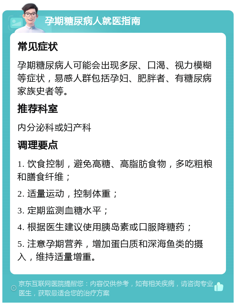 孕期糖尿病人就医指南 常见症状 孕期糖尿病人可能会出现多尿、口渴、视力模糊等症状，易感人群包括孕妇、肥胖者、有糖尿病家族史者等。 推荐科室 内分泌科或妇产科 调理要点 1. 饮食控制，避免高糖、高脂肪食物，多吃粗粮和膳食纤维； 2. 适量运动，控制体重； 3. 定期监测血糖水平； 4. 根据医生建议使用胰岛素或口服降糖药； 5. 注意孕期营养，增加蛋白质和深海鱼类的摄入，维持适量增重。