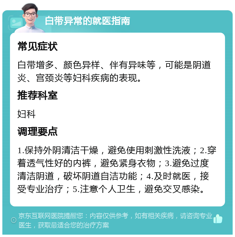 白带异常的就医指南 常见症状 白带增多、颜色异样、伴有异味等，可能是阴道炎、宫颈炎等妇科疾病的表现。 推荐科室 妇科 调理要点 1.保持外阴清洁干燥，避免使用刺激性洗液；2.穿着透气性好的内裤，避免紧身衣物；3.避免过度清洁阴道，破坏阴道自洁功能；4.及时就医，接受专业治疗；5.注意个人卫生，避免交叉感染。