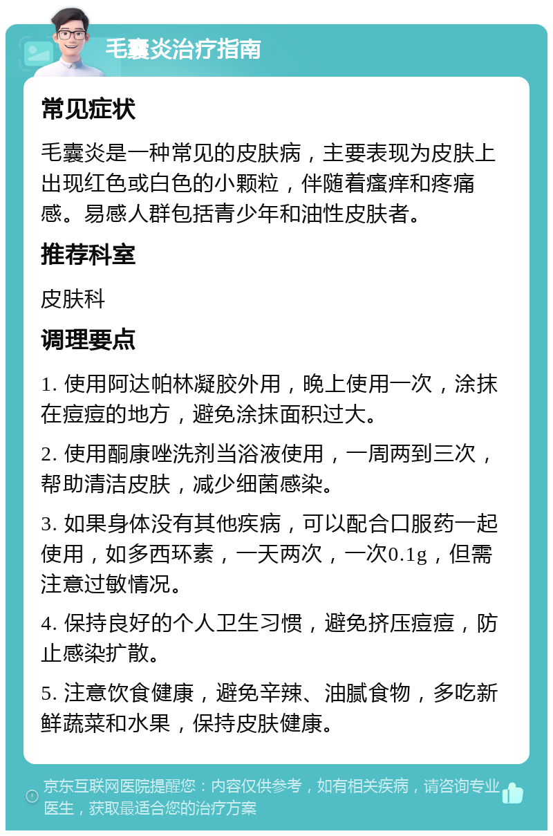 毛囊炎治疗指南 常见症状 毛囊炎是一种常见的皮肤病，主要表现为皮肤上出现红色或白色的小颗粒，伴随着瘙痒和疼痛感。易感人群包括青少年和油性皮肤者。 推荐科室 皮肤科 调理要点 1. 使用阿达帕林凝胶外用，晚上使用一次，涂抹在痘痘的地方，避免涂抹面积过大。 2. 使用酮康唑洗剂当浴液使用，一周两到三次，帮助清洁皮肤，减少细菌感染。 3. 如果身体没有其他疾病，可以配合口服药一起使用，如多西环素，一天两次，一次0.1g，但需注意过敏情况。 4. 保持良好的个人卫生习惯，避免挤压痘痘，防止感染扩散。 5. 注意饮食健康，避免辛辣、油腻食物，多吃新鲜蔬菜和水果，保持皮肤健康。