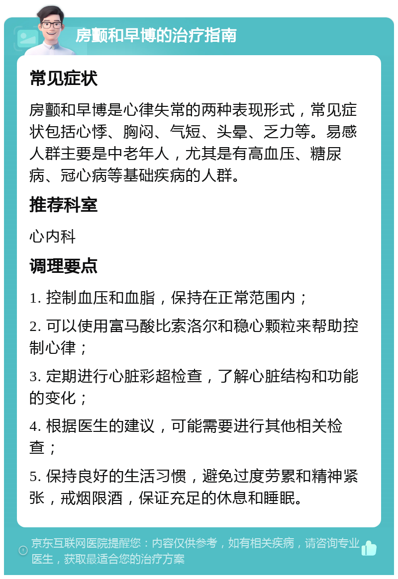 房颤和早博的治疗指南 常见症状 房颤和早博是心律失常的两种表现形式，常见症状包括心悸、胸闷、气短、头晕、乏力等。易感人群主要是中老年人，尤其是有高血压、糖尿病、冠心病等基础疾病的人群。 推荐科室 心内科 调理要点 1. 控制血压和血脂，保持在正常范围内； 2. 可以使用富马酸比索洛尔和稳心颗粒来帮助控制心律； 3. 定期进行心脏彩超检查，了解心脏结构和功能的变化； 4. 根据医生的建议，可能需要进行其他相关检查； 5. 保持良好的生活习惯，避免过度劳累和精神紧张，戒烟限酒，保证充足的休息和睡眠。