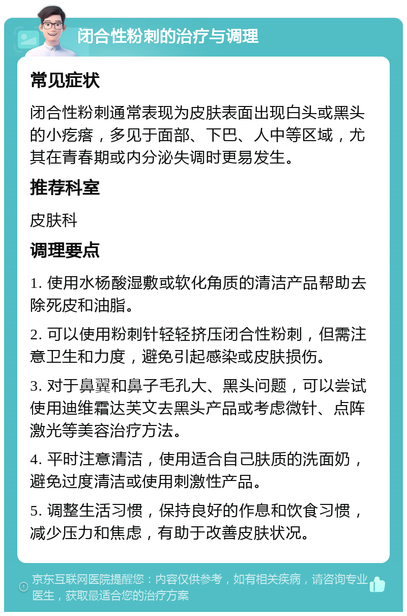 闭合性粉刺的治疗与调理 常见症状 闭合性粉刺通常表现为皮肤表面出现白头或黑头的小疙瘩，多见于面部、下巴、人中等区域，尤其在青春期或内分泌失调时更易发生。 推荐科室 皮肤科 调理要点 1. 使用水杨酸湿敷或软化角质的清洁产品帮助去除死皮和油脂。 2. 可以使用粉刺针轻轻挤压闭合性粉刺，但需注意卫生和力度，避免引起感染或皮肤损伤。 3. 对于鼻翼和鼻子毛孔大、黑头问题，可以尝试使用迪维霜达芙文去黑头产品或考虑微针、点阵激光等美容治疗方法。 4. 平时注意清洁，使用适合自己肤质的洗面奶，避免过度清洁或使用刺激性产品。 5. 调整生活习惯，保持良好的作息和饮食习惯，减少压力和焦虑，有助于改善皮肤状况。