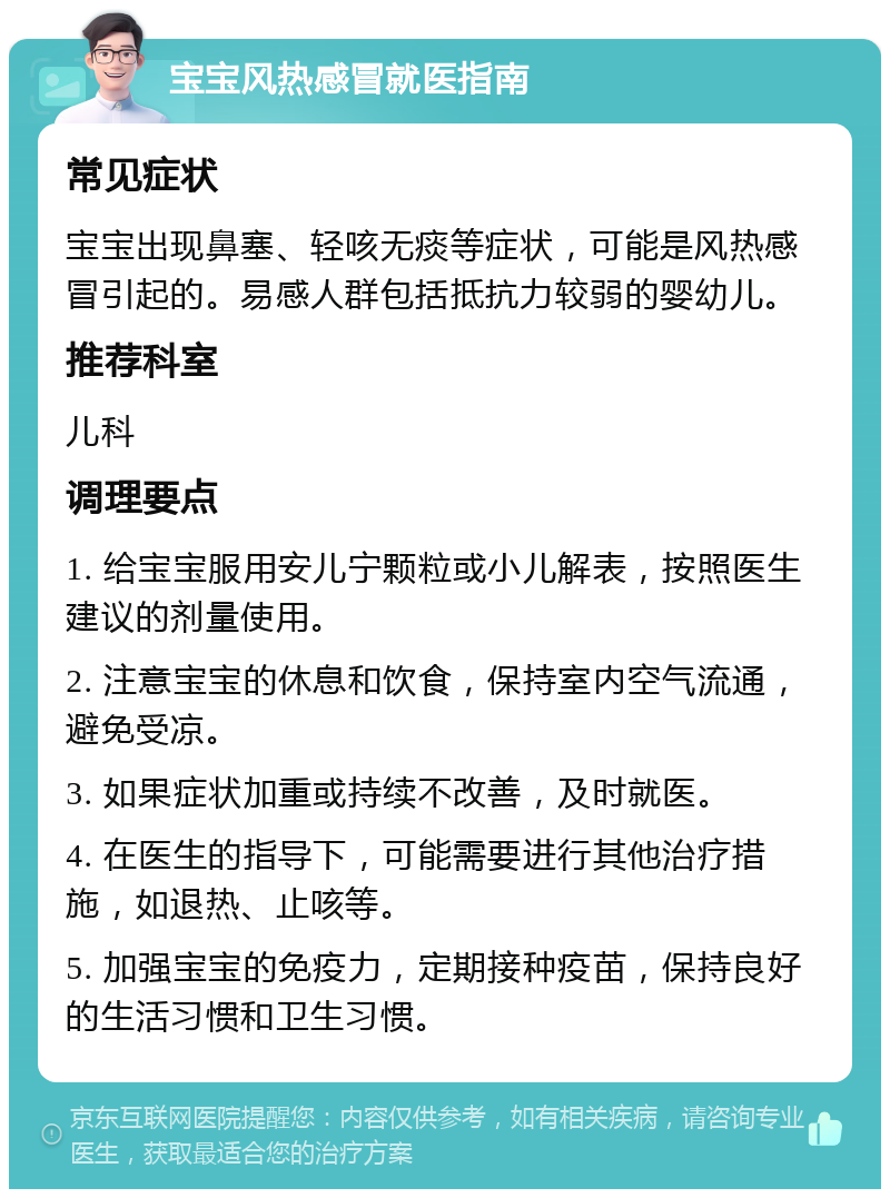 宝宝风热感冒就医指南 常见症状 宝宝出现鼻塞、轻咳无痰等症状，可能是风热感冒引起的。易感人群包括抵抗力较弱的婴幼儿。 推荐科室 儿科 调理要点 1. 给宝宝服用安儿宁颗粒或小儿解表，按照医生建议的剂量使用。 2. 注意宝宝的休息和饮食，保持室内空气流通，避免受凉。 3. 如果症状加重或持续不改善，及时就医。 4. 在医生的指导下，可能需要进行其他治疗措施，如退热、止咳等。 5. 加强宝宝的免疫力，定期接种疫苗，保持良好的生活习惯和卫生习惯。