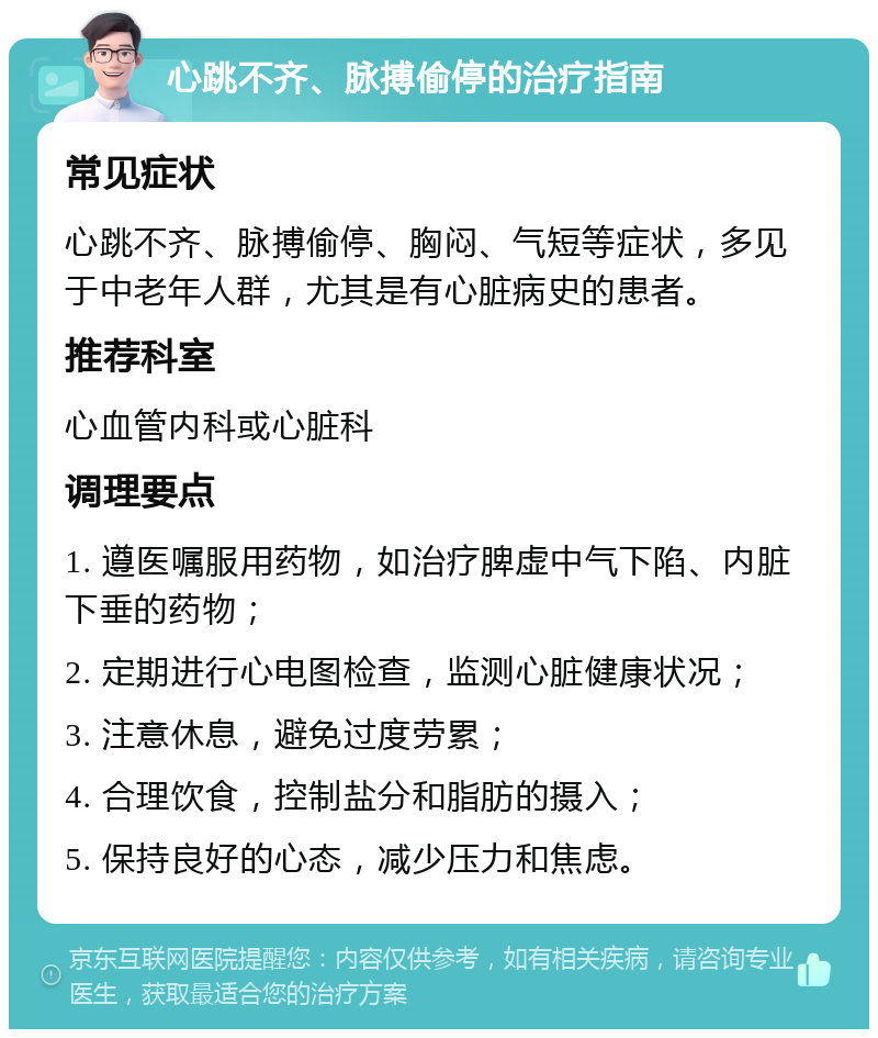 心跳不齐、脉搏偷停的治疗指南 常见症状 心跳不齐、脉搏偷停、胸闷、气短等症状，多见于中老年人群，尤其是有心脏病史的患者。 推荐科室 心血管内科或心脏科 调理要点 1. 遵医嘱服用药物，如治疗脾虚中气下陷、内脏下垂的药物； 2. 定期进行心电图检查，监测心脏健康状况； 3. 注意休息，避免过度劳累； 4. 合理饮食，控制盐分和脂肪的摄入； 5. 保持良好的心态，减少压力和焦虑。