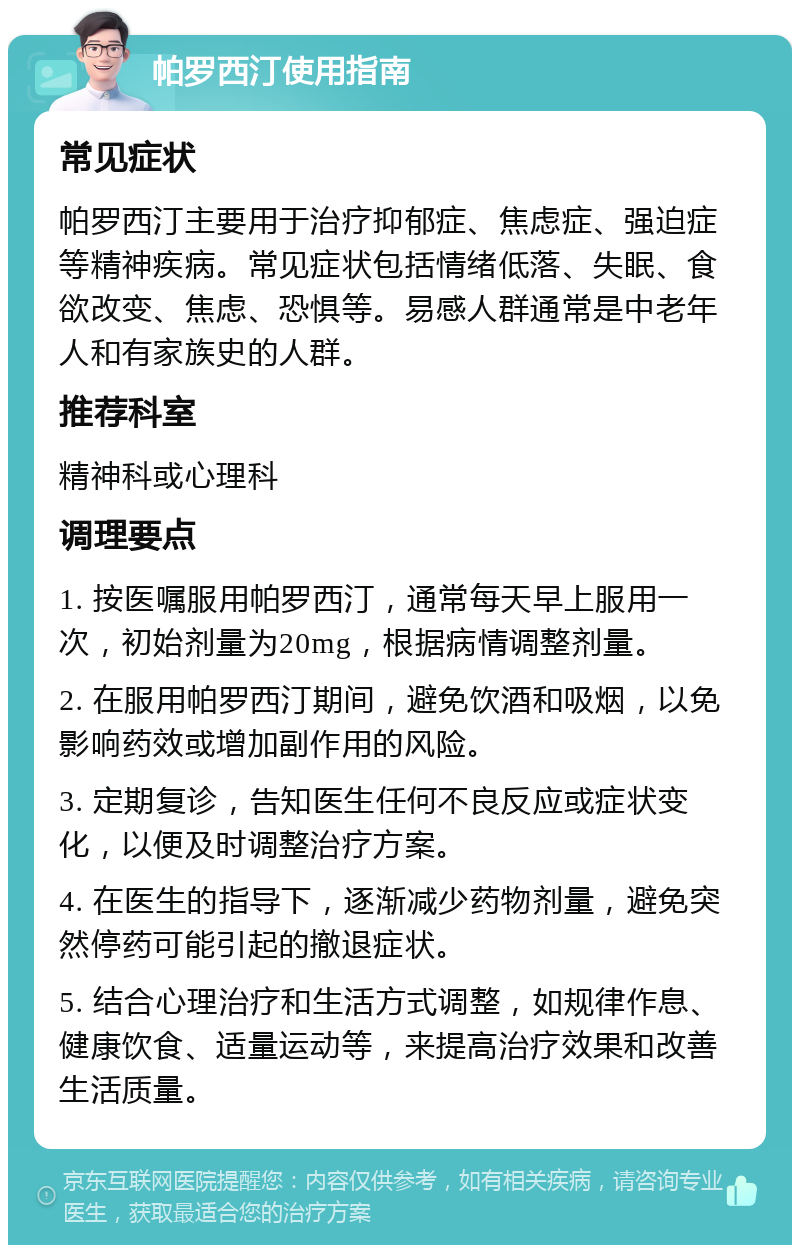 帕罗西汀使用指南 常见症状 帕罗西汀主要用于治疗抑郁症、焦虑症、强迫症等精神疾病。常见症状包括情绪低落、失眠、食欲改变、焦虑、恐惧等。易感人群通常是中老年人和有家族史的人群。 推荐科室 精神科或心理科 调理要点 1. 按医嘱服用帕罗西汀，通常每天早上服用一次，初始剂量为20mg，根据病情调整剂量。 2. 在服用帕罗西汀期间，避免饮酒和吸烟，以免影响药效或增加副作用的风险。 3. 定期复诊，告知医生任何不良反应或症状变化，以便及时调整治疗方案。 4. 在医生的指导下，逐渐减少药物剂量，避免突然停药可能引起的撤退症状。 5. 结合心理治疗和生活方式调整，如规律作息、健康饮食、适量运动等，来提高治疗效果和改善生活质量。