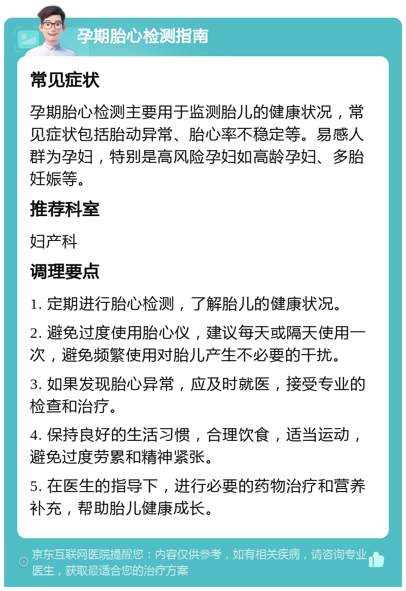 孕期胎心检测指南 常见症状 孕期胎心检测主要用于监测胎儿的健康状况，常见症状包括胎动异常、胎心率不稳定等。易感人群为孕妇，特别是高风险孕妇如高龄孕妇、多胎妊娠等。 推荐科室 妇产科 调理要点 1. 定期进行胎心检测，了解胎儿的健康状况。 2. 避免过度使用胎心仪，建议每天或隔天使用一次，避免频繁使用对胎儿产生不必要的干扰。 3. 如果发现胎心异常，应及时就医，接受专业的检查和治疗。 4. 保持良好的生活习惯，合理饮食，适当运动，避免过度劳累和精神紧张。 5. 在医生的指导下，进行必要的药物治疗和营养补充，帮助胎儿健康成长。