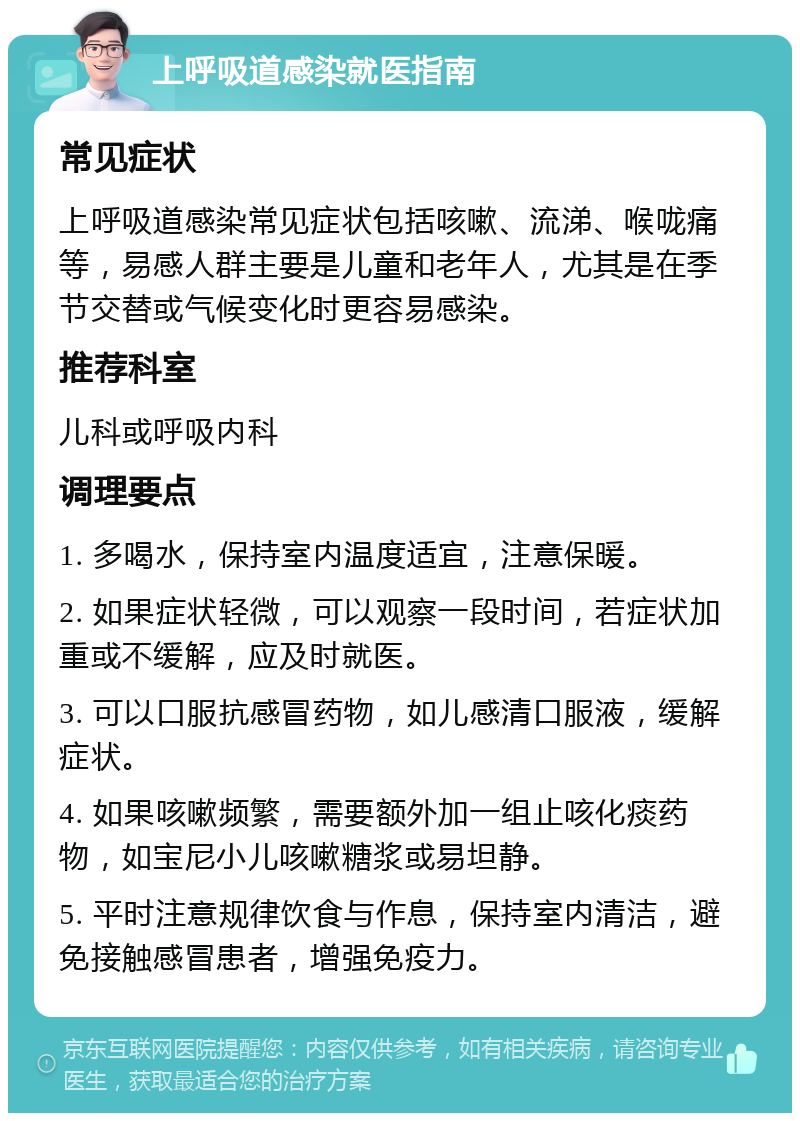 上呼吸道感染就医指南 常见症状 上呼吸道感染常见症状包括咳嗽、流涕、喉咙痛等，易感人群主要是儿童和老年人，尤其是在季节交替或气候变化时更容易感染。 推荐科室 儿科或呼吸内科 调理要点 1. 多喝水，保持室内温度适宜，注意保暖。 2. 如果症状轻微，可以观察一段时间，若症状加重或不缓解，应及时就医。 3. 可以口服抗感冒药物，如儿感清口服液，缓解症状。 4. 如果咳嗽频繁，需要额外加一组止咳化痰药物，如宝尼小儿咳嗽糖浆或易坦静。 5. 平时注意规律饮食与作息，保持室内清洁，避免接触感冒患者，增强免疫力。