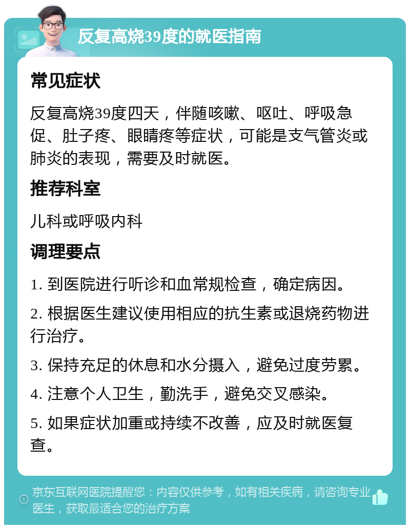 反复高烧39度的就医指南 常见症状 反复高烧39度四天，伴随咳嗽、呕吐、呼吸急促、肚子疼、眼睛疼等症状，可能是支气管炎或肺炎的表现，需要及时就医。 推荐科室 儿科或呼吸内科 调理要点 1. 到医院进行听诊和血常规检查，确定病因。 2. 根据医生建议使用相应的抗生素或退烧药物进行治疗。 3. 保持充足的休息和水分摄入，避免过度劳累。 4. 注意个人卫生，勤洗手，避免交叉感染。 5. 如果症状加重或持续不改善，应及时就医复查。