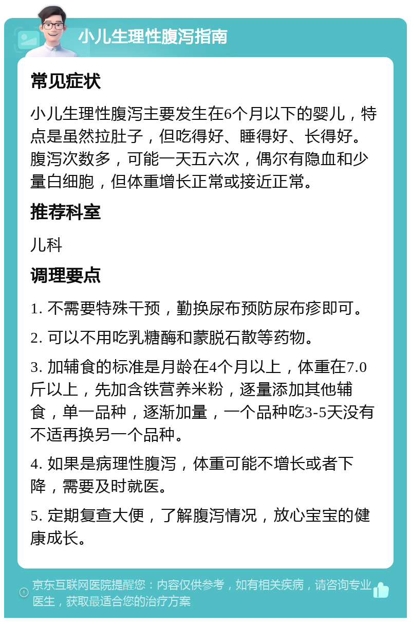 小儿生理性腹泻指南 常见症状 小儿生理性腹泻主要发生在6个月以下的婴儿，特点是虽然拉肚子，但吃得好、睡得好、长得好。腹泻次数多，可能一天五六次，偶尔有隐血和少量白细胞，但体重增长正常或接近正常。 推荐科室 儿科 调理要点 1. 不需要特殊干预，勤换尿布预防尿布疹即可。 2. 可以不用吃乳糖酶和蒙脱石散等药物。 3. 加辅食的标准是月龄在4个月以上，体重在7.0斤以上，先加含铁营养米粉，逐量添加其他辅食，单一品种，逐渐加量，一个品种吃3-5天没有不适再换另一个品种。 4. 如果是病理性腹泻，体重可能不增长或者下降，需要及时就医。 5. 定期复查大便，了解腹泻情况，放心宝宝的健康成长。