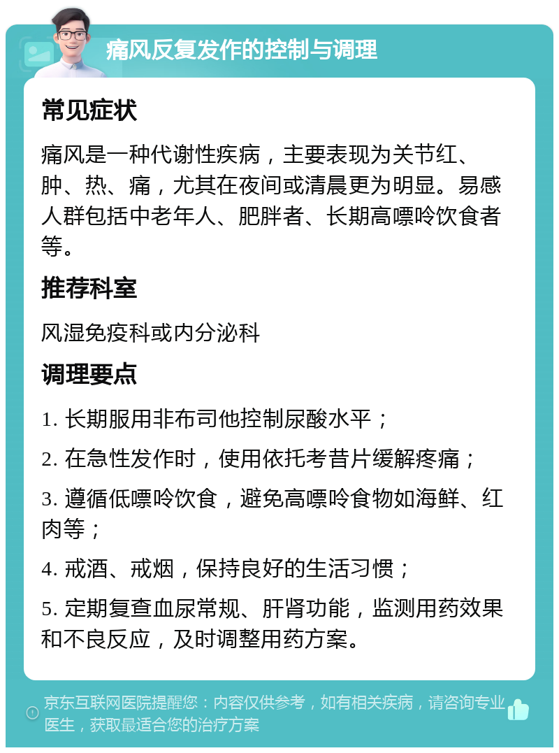 痛风反复发作的控制与调理 常见症状 痛风是一种代谢性疾病，主要表现为关节红、肿、热、痛，尤其在夜间或清晨更为明显。易感人群包括中老年人、肥胖者、长期高嘌呤饮食者等。 推荐科室 风湿免疫科或内分泌科 调理要点 1. 长期服用非布司他控制尿酸水平； 2. 在急性发作时，使用依托考昔片缓解疼痛； 3. 遵循低嘌呤饮食，避免高嘌呤食物如海鲜、红肉等； 4. 戒酒、戒烟，保持良好的生活习惯； 5. 定期复查血尿常规、肝肾功能，监测用药效果和不良反应，及时调整用药方案。