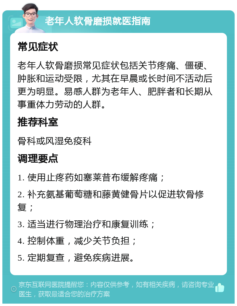 老年人软骨磨损就医指南 常见症状 老年人软骨磨损常见症状包括关节疼痛、僵硬、肿胀和运动受限，尤其在早晨或长时间不活动后更为明显。易感人群为老年人、肥胖者和长期从事重体力劳动的人群。 推荐科室 骨科或风湿免疫科 调理要点 1. 使用止疼药如塞莱昔布缓解疼痛； 2. 补充氨基葡萄糖和藤黄健骨片以促进软骨修复； 3. 适当进行物理治疗和康复训练； 4. 控制体重，减少关节负担； 5. 定期复查，避免疾病进展。