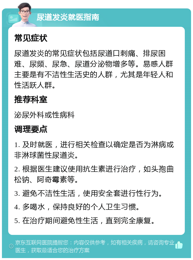 尿道发炎就医指南 常见症状 尿道发炎的常见症状包括尿道口刺痛、排尿困难、尿频、尿急、尿道分泌物增多等。易感人群主要是有不洁性生活史的人群，尤其是年轻人和性活跃人群。 推荐科室 泌尿外科或性病科 调理要点 1. 及时就医，进行相关检查以确定是否为淋病或非淋球菌性尿道炎。 2. 根据医生建议使用抗生素进行治疗，如头孢曲松钠、阿奇霉素等。 3. 避免不洁性生活，使用安全套进行性行为。 4. 多喝水，保持良好的个人卫生习惯。 5. 在治疗期间避免性生活，直到完全康复。