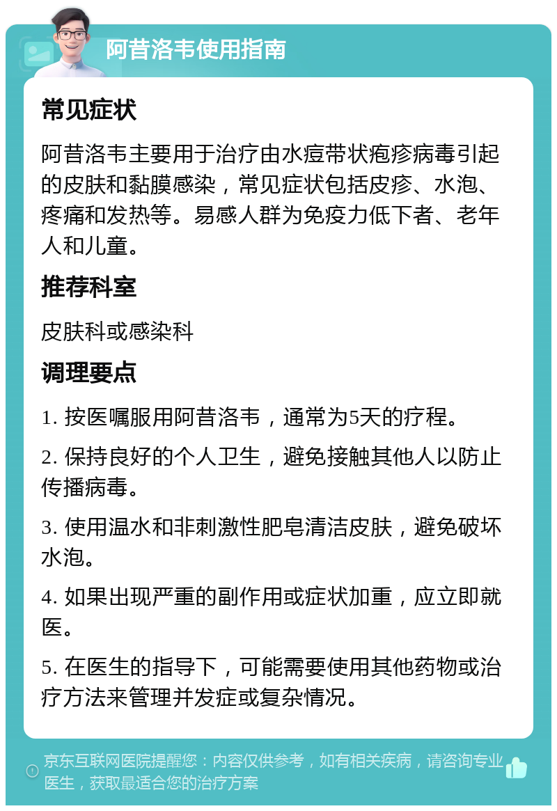 阿昔洛韦使用指南 常见症状 阿昔洛韦主要用于治疗由水痘带状疱疹病毒引起的皮肤和黏膜感染，常见症状包括皮疹、水泡、疼痛和发热等。易感人群为免疫力低下者、老年人和儿童。 推荐科室 皮肤科或感染科 调理要点 1. 按医嘱服用阿昔洛韦，通常为5天的疗程。 2. 保持良好的个人卫生，避免接触其他人以防止传播病毒。 3. 使用温水和非刺激性肥皂清洁皮肤，避免破坏水泡。 4. 如果出现严重的副作用或症状加重，应立即就医。 5. 在医生的指导下，可能需要使用其他药物或治疗方法来管理并发症或复杂情况。