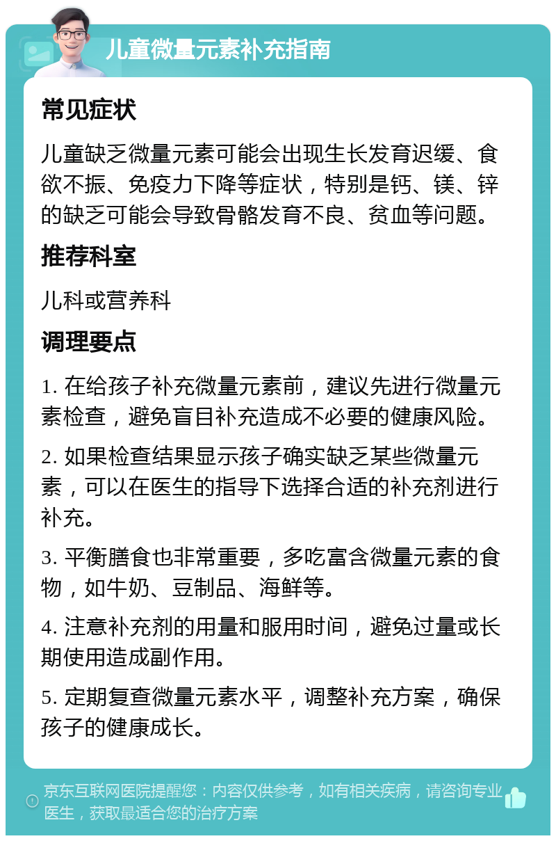 儿童微量元素补充指南 常见症状 儿童缺乏微量元素可能会出现生长发育迟缓、食欲不振、免疫力下降等症状，特别是钙、镁、锌的缺乏可能会导致骨骼发育不良、贫血等问题。 推荐科室 儿科或营养科 调理要点 1. 在给孩子补充微量元素前，建议先进行微量元素检查，避免盲目补充造成不必要的健康风险。 2. 如果检查结果显示孩子确实缺乏某些微量元素，可以在医生的指导下选择合适的补充剂进行补充。 3. 平衡膳食也非常重要，多吃富含微量元素的食物，如牛奶、豆制品、海鲜等。 4. 注意补充剂的用量和服用时间，避免过量或长期使用造成副作用。 5. 定期复查微量元素水平，调整补充方案，确保孩子的健康成长。