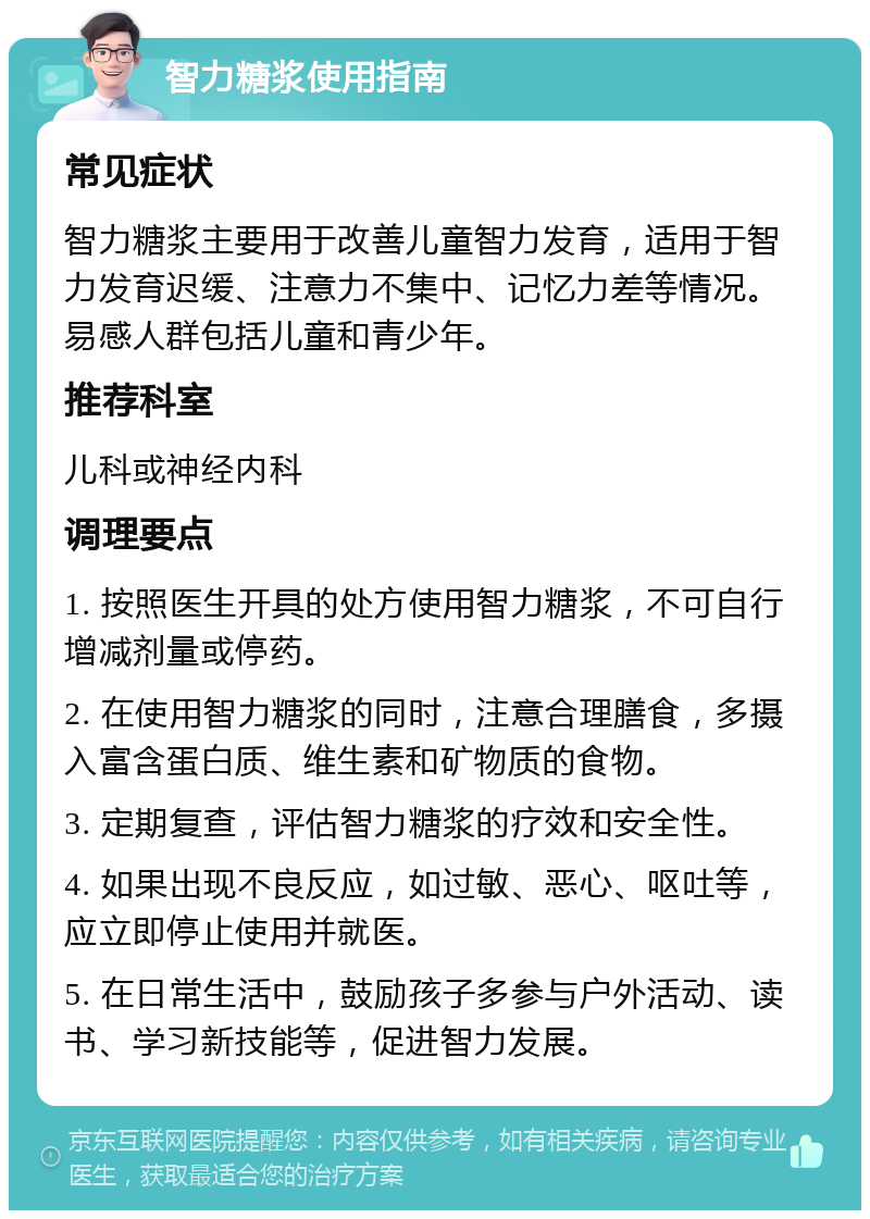 智力糖浆使用指南 常见症状 智力糖浆主要用于改善儿童智力发育，适用于智力发育迟缓、注意力不集中、记忆力差等情况。易感人群包括儿童和青少年。 推荐科室 儿科或神经内科 调理要点 1. 按照医生开具的处方使用智力糖浆，不可自行增减剂量或停药。 2. 在使用智力糖浆的同时，注意合理膳食，多摄入富含蛋白质、维生素和矿物质的食物。 3. 定期复查，评估智力糖浆的疗效和安全性。 4. 如果出现不良反应，如过敏、恶心、呕吐等，应立即停止使用并就医。 5. 在日常生活中，鼓励孩子多参与户外活动、读书、学习新技能等，促进智力发展。