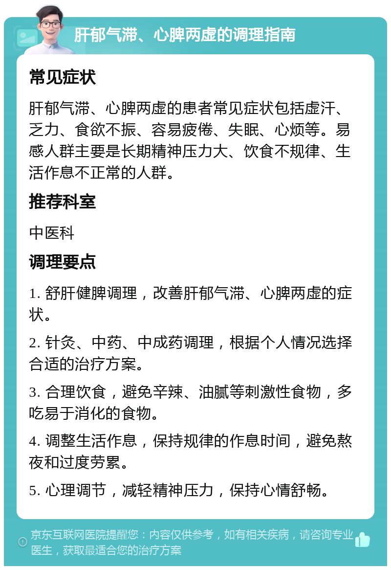 肝郁气滞、心脾两虚的调理指南 常见症状 肝郁气滞、心脾两虚的患者常见症状包括虚汗、乏力、食欲不振、容易疲倦、失眠、心烦等。易感人群主要是长期精神压力大、饮食不规律、生活作息不正常的人群。 推荐科室 中医科 调理要点 1. 舒肝健脾调理，改善肝郁气滞、心脾两虚的症状。 2. 针灸、中药、中成药调理，根据个人情况选择合适的治疗方案。 3. 合理饮食，避免辛辣、油腻等刺激性食物，多吃易于消化的食物。 4. 调整生活作息，保持规律的作息时间，避免熬夜和过度劳累。 5. 心理调节，减轻精神压力，保持心情舒畅。