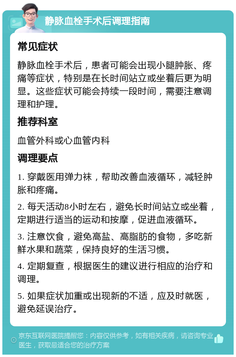 静脉血栓手术后调理指南 常见症状 静脉血栓手术后，患者可能会出现小腿肿胀、疼痛等症状，特别是在长时间站立或坐着后更为明显。这些症状可能会持续一段时间，需要注意调理和护理。 推荐科室 血管外科或心血管内科 调理要点 1. 穿戴医用弹力袜，帮助改善血液循环，减轻肿胀和疼痛。 2. 每天活动8小时左右，避免长时间站立或坐着，定期进行适当的运动和按摩，促进血液循环。 3. 注意饮食，避免高盐、高脂肪的食物，多吃新鲜水果和蔬菜，保持良好的生活习惯。 4. 定期复查，根据医生的建议进行相应的治疗和调理。 5. 如果症状加重或出现新的不适，应及时就医，避免延误治疗。