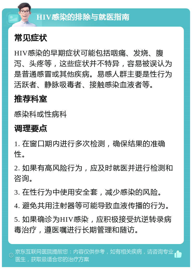 HIV感染的排除与就医指南 常见症状 HIV感染的早期症状可能包括咽痛、发烧、腹泻、头疼等，这些症状并不特异，容易被误认为是普通感冒或其他疾病。易感人群主要是性行为活跃者、静脉吸毒者、接触感染血液者等。 推荐科室 感染科或性病科 调理要点 1. 在窗口期内进行多次检测，确保结果的准确性。 2. 如果有高风险行为，应及时就医并进行检测和咨询。 3. 在性行为中使用安全套，减少感染的风险。 4. 避免共用注射器等可能导致血液传播的行为。 5. 如果确诊为HIV感染，应积极接受抗逆转录病毒治疗，遵医嘱进行长期管理和随访。