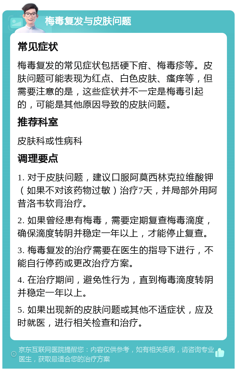 梅毒复发与皮肤问题 常见症状 梅毒复发的常见症状包括硬下疳、梅毒疹等。皮肤问题可能表现为红点、白色皮肤、瘙痒等，但需要注意的是，这些症状并不一定是梅毒引起的，可能是其他原因导致的皮肤问题。 推荐科室 皮肤科或性病科 调理要点 1. 对于皮肤问题，建议口服阿莫西林克拉维酸钾（如果不对该药物过敏）治疗7天，并局部外用阿昔洛韦软膏治疗。 2. 如果曾经患有梅毒，需要定期复查梅毒滴度，确保滴度转阴并稳定一年以上，才能停止复查。 3. 梅毒复发的治疗需要在医生的指导下进行，不能自行停药或更改治疗方案。 4. 在治疗期间，避免性行为，直到梅毒滴度转阴并稳定一年以上。 5. 如果出现新的皮肤问题或其他不适症状，应及时就医，进行相关检查和治疗。