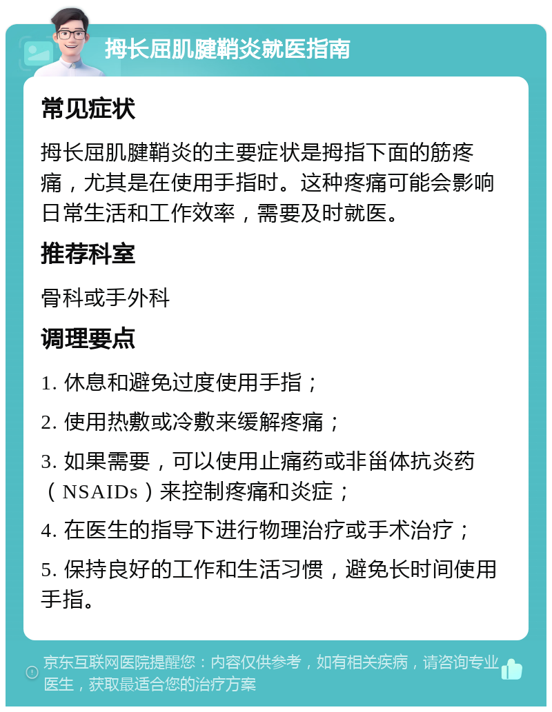 拇长屈肌腱鞘炎就医指南 常见症状 拇长屈肌腱鞘炎的主要症状是拇指下面的筋疼痛，尤其是在使用手指时。这种疼痛可能会影响日常生活和工作效率，需要及时就医。 推荐科室 骨科或手外科 调理要点 1. 休息和避免过度使用手指； 2. 使用热敷或冷敷来缓解疼痛； 3. 如果需要，可以使用止痛药或非甾体抗炎药（NSAIDs）来控制疼痛和炎症； 4. 在医生的指导下进行物理治疗或手术治疗； 5. 保持良好的工作和生活习惯，避免长时间使用手指。