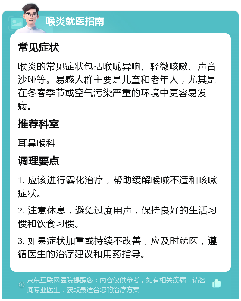 喉炎就医指南 常见症状 喉炎的常见症状包括喉咙异响、轻微咳嗽、声音沙哑等。易感人群主要是儿童和老年人，尤其是在冬春季节或空气污染严重的环境中更容易发病。 推荐科室 耳鼻喉科 调理要点 1. 应该进行雾化治疗，帮助缓解喉咙不适和咳嗽症状。 2. 注意休息，避免过度用声，保持良好的生活习惯和饮食习惯。 3. 如果症状加重或持续不改善，应及时就医，遵循医生的治疗建议和用药指导。