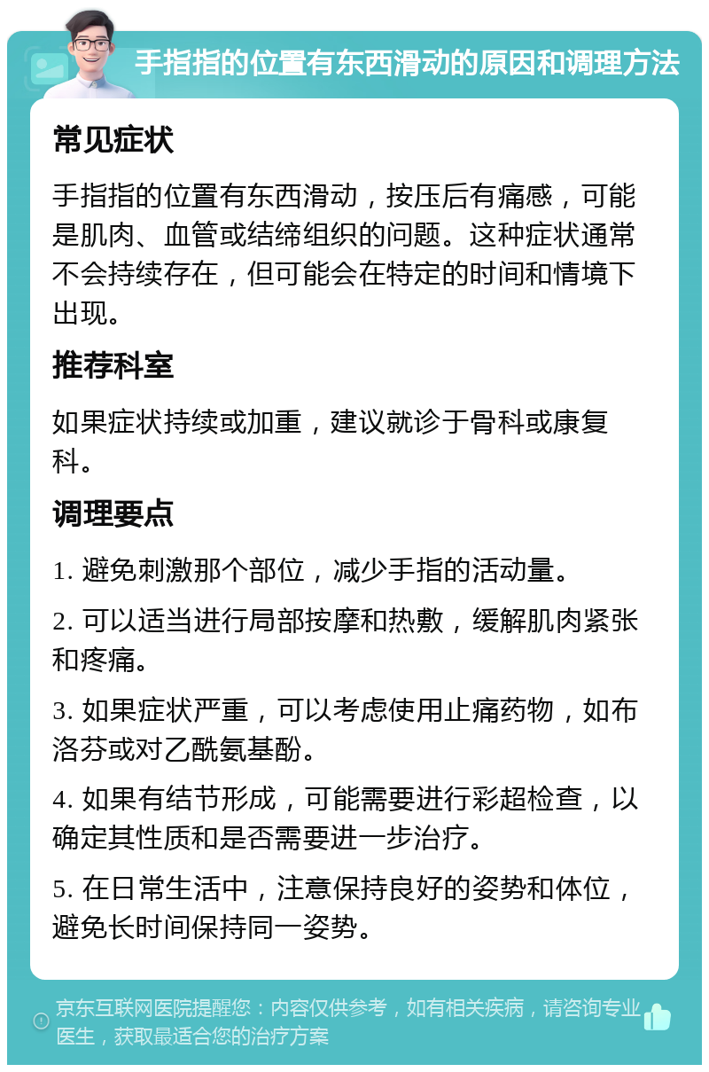 手指指的位置有东西滑动的原因和调理方法 常见症状 手指指的位置有东西滑动，按压后有痛感，可能是肌肉、血管或结缔组织的问题。这种症状通常不会持续存在，但可能会在特定的时间和情境下出现。 推荐科室 如果症状持续或加重，建议就诊于骨科或康复科。 调理要点 1. 避免刺激那个部位，减少手指的活动量。 2. 可以适当进行局部按摩和热敷，缓解肌肉紧张和疼痛。 3. 如果症状严重，可以考虑使用止痛药物，如布洛芬或对乙酰氨基酚。 4. 如果有结节形成，可能需要进行彩超检查，以确定其性质和是否需要进一步治疗。 5. 在日常生活中，注意保持良好的姿势和体位，避免长时间保持同一姿势。