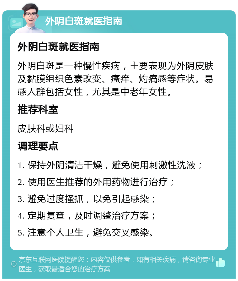 外阴白斑就医指南 外阴白斑就医指南 外阴白斑是一种慢性疾病，主要表现为外阴皮肤及黏膜组织色素改变、瘙痒、灼痛感等症状。易感人群包括女性，尤其是中老年女性。 推荐科室 皮肤科或妇科 调理要点 1. 保持外阴清洁干燥，避免使用刺激性洗液； 2. 使用医生推荐的外用药物进行治疗； 3. 避免过度搔抓，以免引起感染； 4. 定期复查，及时调整治疗方案； 5. 注意个人卫生，避免交叉感染。