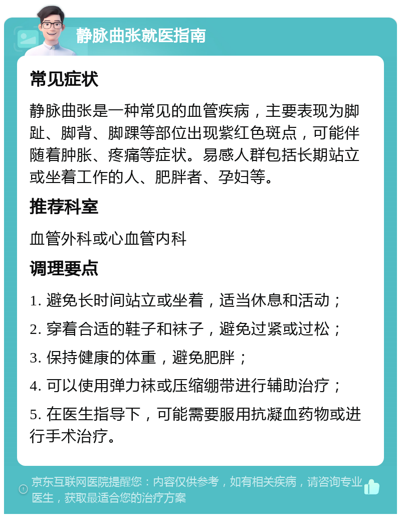 静脉曲张就医指南 常见症状 静脉曲张是一种常见的血管疾病，主要表现为脚趾、脚背、脚踝等部位出现紫红色斑点，可能伴随着肿胀、疼痛等症状。易感人群包括长期站立或坐着工作的人、肥胖者、孕妇等。 推荐科室 血管外科或心血管内科 调理要点 1. 避免长时间站立或坐着，适当休息和活动； 2. 穿着合适的鞋子和袜子，避免过紧或过松； 3. 保持健康的体重，避免肥胖； 4. 可以使用弹力袜或压缩绷带进行辅助治疗； 5. 在医生指导下，可能需要服用抗凝血药物或进行手术治疗。