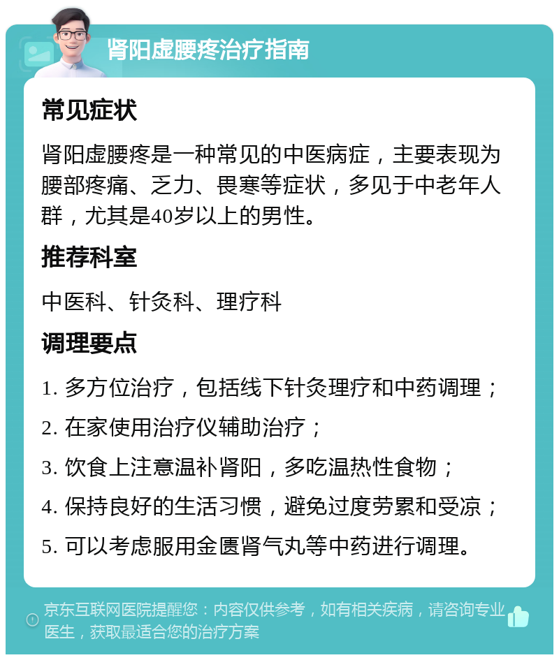 肾阳虚腰疼治疗指南 常见症状 肾阳虚腰疼是一种常见的中医病症，主要表现为腰部疼痛、乏力、畏寒等症状，多见于中老年人群，尤其是40岁以上的男性。 推荐科室 中医科、针灸科、理疗科 调理要点 1. 多方位治疗，包括线下针灸理疗和中药调理； 2. 在家使用治疗仪辅助治疗； 3. 饮食上注意温补肾阳，多吃温热性食物； 4. 保持良好的生活习惯，避免过度劳累和受凉； 5. 可以考虑服用金匮肾气丸等中药进行调理。