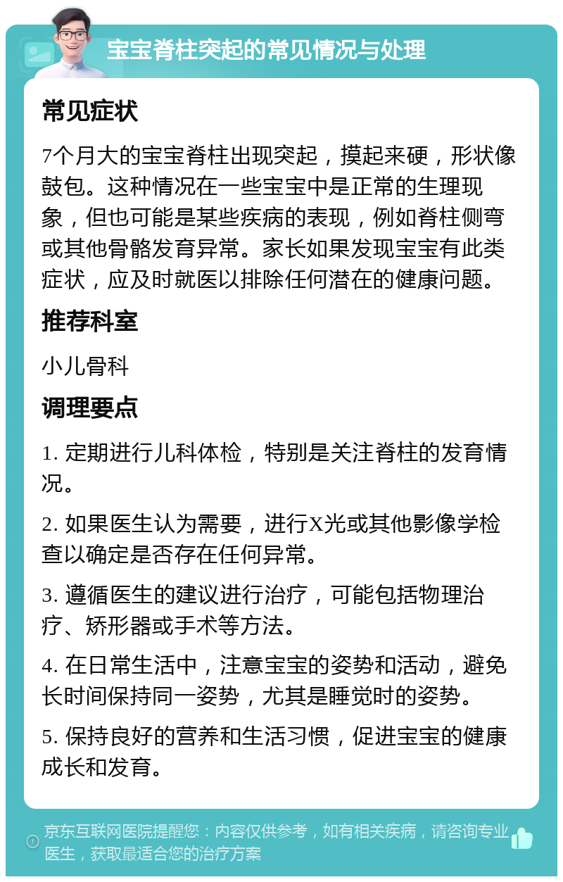 宝宝脊柱突起的常见情况与处理 常见症状 7个月大的宝宝脊柱出现突起，摸起来硬，形状像鼓包。这种情况在一些宝宝中是正常的生理现象，但也可能是某些疾病的表现，例如脊柱侧弯或其他骨骼发育异常。家长如果发现宝宝有此类症状，应及时就医以排除任何潜在的健康问题。 推荐科室 小儿骨科 调理要点 1. 定期进行儿科体检，特别是关注脊柱的发育情况。 2. 如果医生认为需要，进行X光或其他影像学检查以确定是否存在任何异常。 3. 遵循医生的建议进行治疗，可能包括物理治疗、矫形器或手术等方法。 4. 在日常生活中，注意宝宝的姿势和活动，避免长时间保持同一姿势，尤其是睡觉时的姿势。 5. 保持良好的营养和生活习惯，促进宝宝的健康成长和发育。