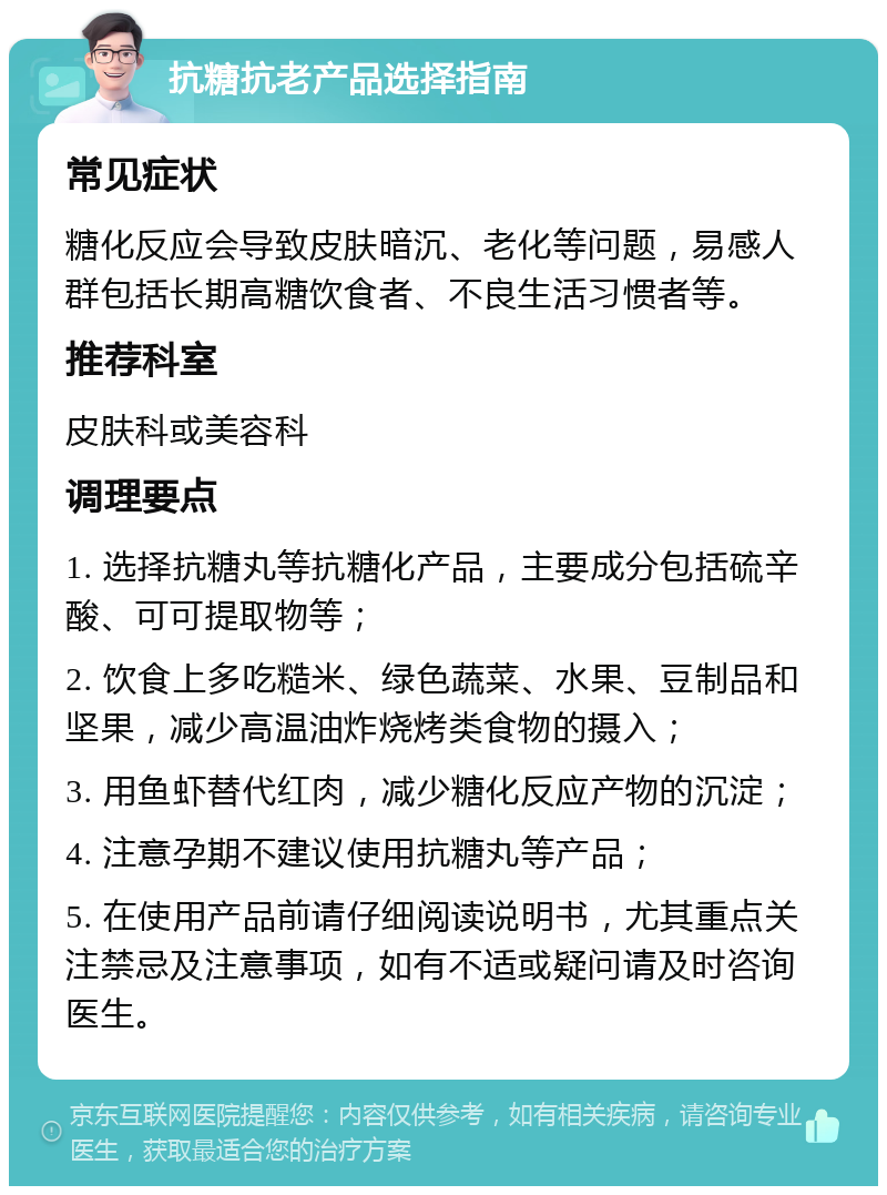 抗糖抗老产品选择指南 常见症状 糖化反应会导致皮肤暗沉、老化等问题，易感人群包括长期高糖饮食者、不良生活习惯者等。 推荐科室 皮肤科或美容科 调理要点 1. 选择抗糖丸等抗糖化产品，主要成分包括硫辛酸、可可提取物等； 2. 饮食上多吃糙米、绿色蔬菜、水果、豆制品和坚果，减少高温油炸烧烤类食物的摄入； 3. 用鱼虾替代红肉，减少糖化反应产物的沉淀； 4. 注意孕期不建议使用抗糖丸等产品； 5. 在使用产品前请仔细阅读说明书，尤其重点关注禁忌及注意事项，如有不适或疑问请及时咨询医生。