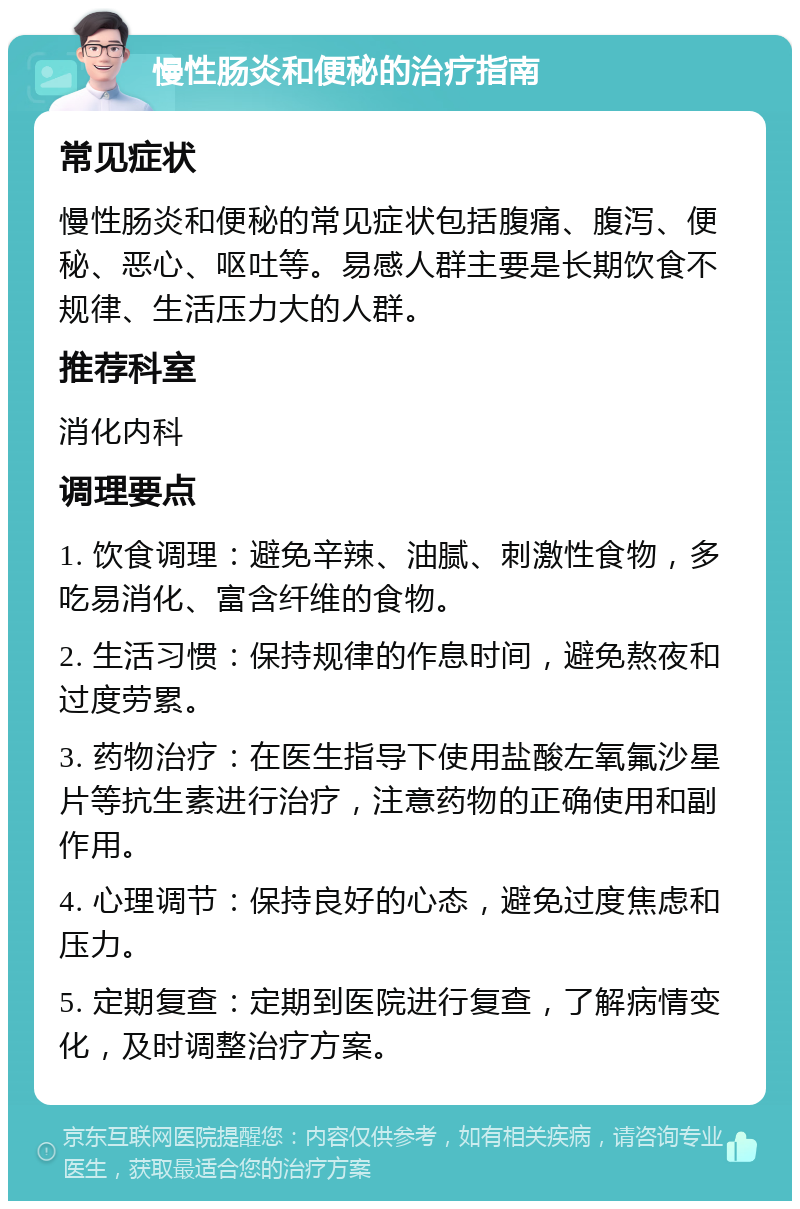 慢性肠炎和便秘的治疗指南 常见症状 慢性肠炎和便秘的常见症状包括腹痛、腹泻、便秘、恶心、呕吐等。易感人群主要是长期饮食不规律、生活压力大的人群。 推荐科室 消化内科 调理要点 1. 饮食调理：避免辛辣、油腻、刺激性食物，多吃易消化、富含纤维的食物。 2. 生活习惯：保持规律的作息时间，避免熬夜和过度劳累。 3. 药物治疗：在医生指导下使用盐酸左氧氟沙星片等抗生素进行治疗，注意药物的正确使用和副作用。 4. 心理调节：保持良好的心态，避免过度焦虑和压力。 5. 定期复查：定期到医院进行复查，了解病情变化，及时调整治疗方案。