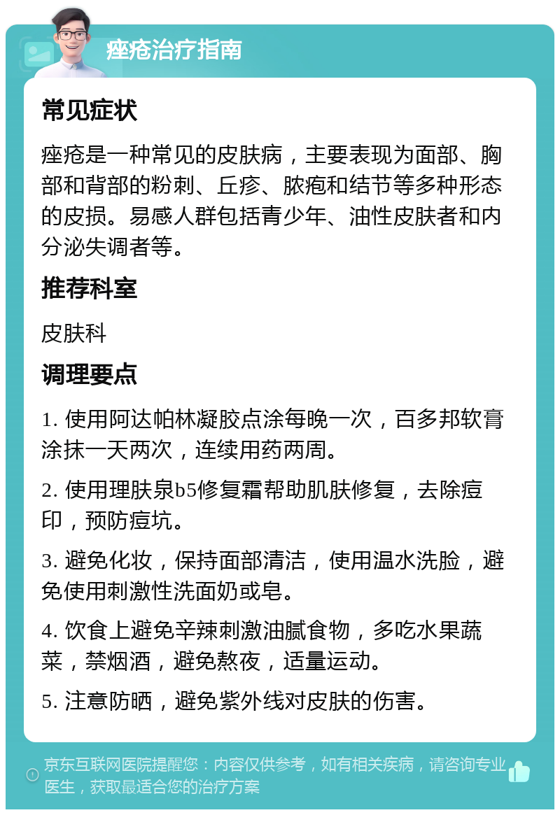 痤疮治疗指南 常见症状 痤疮是一种常见的皮肤病，主要表现为面部、胸部和背部的粉刺、丘疹、脓疱和结节等多种形态的皮损。易感人群包括青少年、油性皮肤者和内分泌失调者等。 推荐科室 皮肤科 调理要点 1. 使用阿达帕林凝胶点涂每晚一次，百多邦软膏涂抹一天两次，连续用药两周。 2. 使用理肤泉b5修复霜帮助肌肤修复，去除痘印，预防痘坑。 3. 避免化妆，保持面部清洁，使用温水洗脸，避免使用刺激性洗面奶或皂。 4. 饮食上避免辛辣刺激油腻食物，多吃水果蔬菜，禁烟酒，避免熬夜，适量运动。 5. 注意防晒，避免紫外线对皮肤的伤害。