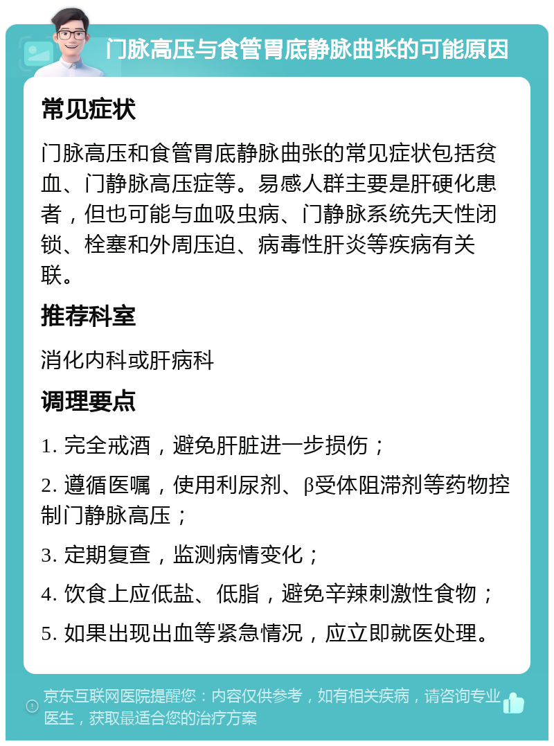 门脉高压与食管胃底静脉曲张的可能原因 常见症状 门脉高压和食管胃底静脉曲张的常见症状包括贫血、门静脉高压症等。易感人群主要是肝硬化患者，但也可能与血吸虫病、门静脉系统先天性闭锁、栓塞和外周压迫、病毒性肝炎等疾病有关联。 推荐科室 消化内科或肝病科 调理要点 1. 完全戒酒，避免肝脏进一步损伤； 2. 遵循医嘱，使用利尿剂、β受体阻滞剂等药物控制门静脉高压； 3. 定期复查，监测病情变化； 4. 饮食上应低盐、低脂，避免辛辣刺激性食物； 5. 如果出现出血等紧急情况，应立即就医处理。