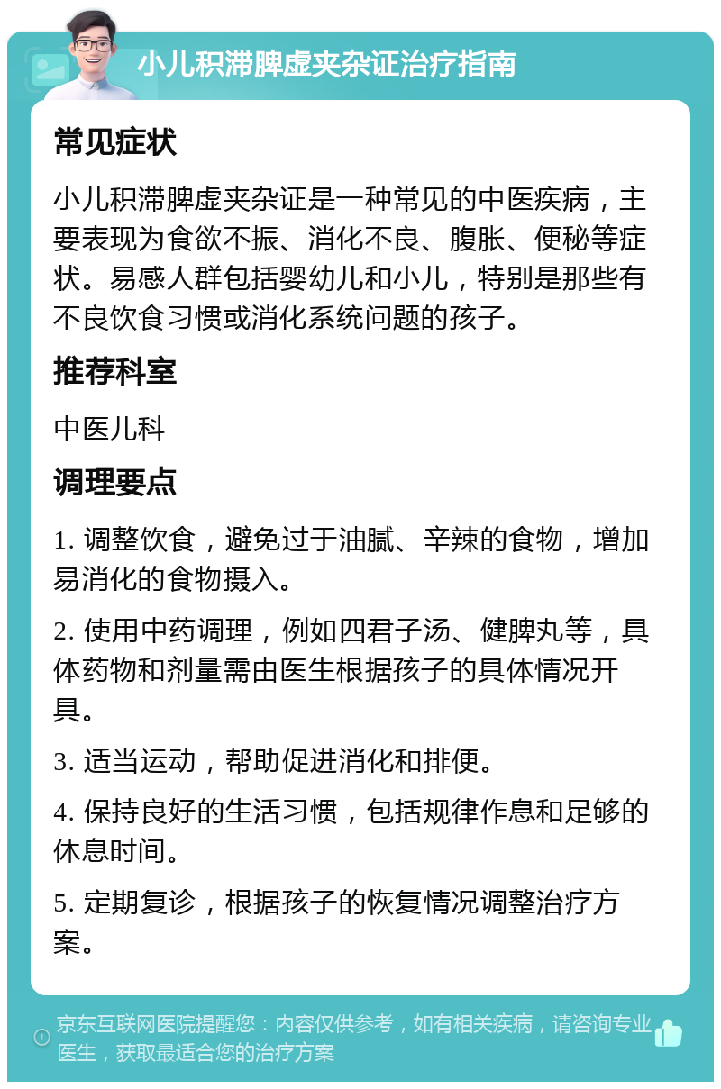 小儿积滞脾虚夹杂证治疗指南 常见症状 小儿积滞脾虚夹杂证是一种常见的中医疾病，主要表现为食欲不振、消化不良、腹胀、便秘等症状。易感人群包括婴幼儿和小儿，特别是那些有不良饮食习惯或消化系统问题的孩子。 推荐科室 中医儿科 调理要点 1. 调整饮食，避免过于油腻、辛辣的食物，增加易消化的食物摄入。 2. 使用中药调理，例如四君子汤、健脾丸等，具体药物和剂量需由医生根据孩子的具体情况开具。 3. 适当运动，帮助促进消化和排便。 4. 保持良好的生活习惯，包括规律作息和足够的休息时间。 5. 定期复诊，根据孩子的恢复情况调整治疗方案。