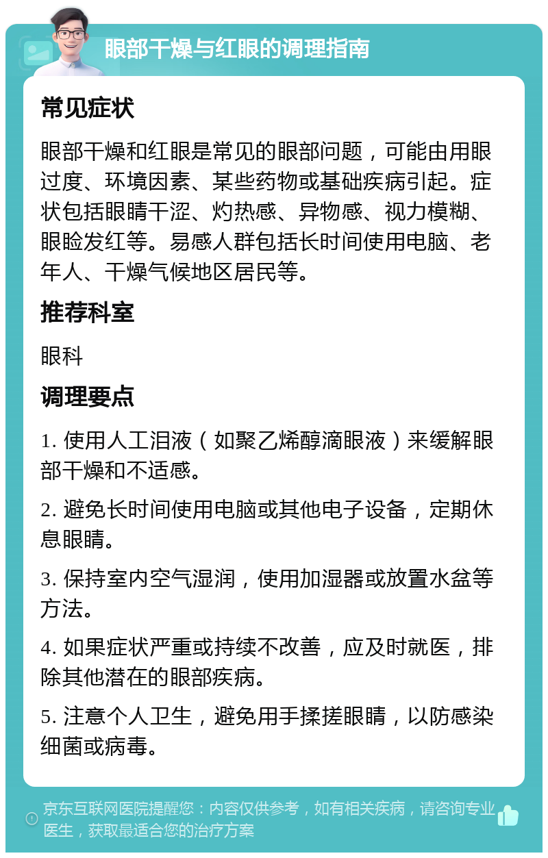 眼部干燥与红眼的调理指南 常见症状 眼部干燥和红眼是常见的眼部问题，可能由用眼过度、环境因素、某些药物或基础疾病引起。症状包括眼睛干涩、灼热感、异物感、视力模糊、眼睑发红等。易感人群包括长时间使用电脑、老年人、干燥气候地区居民等。 推荐科室 眼科 调理要点 1. 使用人工泪液（如聚乙烯醇滴眼液）来缓解眼部干燥和不适感。 2. 避免长时间使用电脑或其他电子设备，定期休息眼睛。 3. 保持室内空气湿润，使用加湿器或放置水盆等方法。 4. 如果症状严重或持续不改善，应及时就医，排除其他潜在的眼部疾病。 5. 注意个人卫生，避免用手揉搓眼睛，以防感染细菌或病毒。